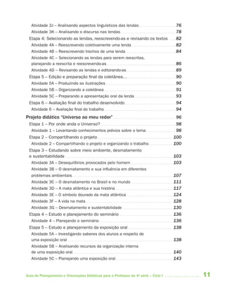 Atividade 3J – Analisando aspectos linguísticos das lendas . . . . . . . . . . . . . . . . . . . . . . . . . . . 76
    Atividade 3K – Analisando o discurso nas lendas . . . . . . . . . . . . . . . . . . . . . . . . . . . . . . . . . . . . . . . . 78
  Etapa 4: Selecionando as lendas, reescrevendo-as e revisando os textos . . . . . 82
   Atividade 4A – Reescrevendo coletivamente uma lenda . . . . . . . . . . . . . . . . . . . . . . . . . . . . . . . . 82
   Atividade 4B – Reescrevendo trechos de uma lenda . . . . . . . . . . . . . . . . . . . . . . . . . . . . . . . . . . . . . 84
   Atividade 4C – Selecionando as lendas para serem reescritas,
   planejando a reescrita e reescrevendo-as. . . . . . . . . . . . . . . . . . . . . . . . . . . . . . . . . . . . . . . . . . . . . . . . . . . 86
   Atividade 4D – Revisando as lendas e editorando-as . . . . . . . . . . . . . . . . . . . . . . . . . . . . . . . . . . . . 89
  Etapa 5 – Edição e preparação final da coletânea… . . . . . . . . . . . . . . . . . . . . . . . . . . . . . . . . . . . 90
   Atividade 5A – Produzindo as ilustrações . . . . . . . . . . . . . . . . . . . . . . . . . . . . . . . . . . . . . . . . . . . . . . . . . . . 90
   Atividade 5B – Organizando a coletânea . . . . . . . . . . . . . . . . . . . . . . . . . . . . . . . . . . . . . . . . . . . . . . . . . . . . 91
   Atividade 5C – Preparando a apresentação oral da lenda . . . . . . . . . . . . . . . . . . . . . . . . . . . . . . 93
  Etapa 6 – Avaliação final do trabalho desenvolvido . . . . . . . . . . . . . . . . . . . . . . . . . . . . . . . . . . . . . 94
   Atividade 6 – Avaliação final do trabalho . . . . . . . . . . . . . . . . . . . . . . . . . . . . . . . . . . . . . . . . . . . . . . . . . . . . 94
Projeto didático “Universo ao meu redor” . . . . . . . . . . . . . . . . . . . . . . . . . . . . . . . . . . . . . . . . . . . . . . 96
  Etapa 1 – Por onde anda o Universo? . . . . . . . . . . . . . . . . . . . . . . . . . . . . . . . . . . . . . . . . . . . . . . . . . . . . . . . 98
   Atividade 1 – Levantando conhecimentos prévios sobre o tema . . . . . . . . . . . . . . . . . . . . . . 98
  Etapa 2 – Compartilhando o projeto . . . . . . . . . . . . . . . . . . . . . . . . . . . . . . . . . . . . . . . . . . . . . . . . . . . . . . . 100
   Atividade 2 – Compartilhando o projeto e organizando o trabalho. . . . . . . . . . . . . . . . . . 100
  Etapa 3 – Estudando sobre meio ambiente, desmatamento
  e sustentabilidade . . . . . . . . . . . . . . . . . . . . . . . . . . . . . . . . . . . . . . . . . . . . . . . . . . . . . . . . . . . . . . . . . . . . . . . . . . . . . . . 103
   Atividade 3A – Desequilíbrios provocados pelo homem . . . . . . . . . . . . . . . . . . . . . . . . . . . . . . . 103
   Atividade 3B – O desmatamento e sua influência em diferentes
   problemas ambientais . . . . . . . . . . . . . . . . . . . . . . . . . . . . . . . . . . . . . . . . . . . . . . . . . . . . . . . . . . . . . . . . . . . . . . . . . . 107
   Atividade 3C – O desmatamento no Brasil e no mundo . . . . . . . . . . . . . . . . . . . . . . . . . . . . . . . 111
   Atividade 3D – A mata atlântica e sua história . . . . . . . . . . . . . . . . . . . . . . . . . . . . . . . . . . . . . . . . . . 117
   Atividade 3E – O símbolo dourado da mata atlântica . . . . . . . . . . . . . . . . . . . . . . . . . . . . . . . . . . 124
   Atividade 3F – A vida na mata . . . . . . . . . . . . . . . . . . . . . . . . . . . . . . . . . . . . . . . . . . . . . . . . . . . . . . . . . . . . . . . . 128
   Atividade 3G – Desmatamento e sustentabilidade . . . . . . . . . . . . . . . . . . . . . . . . . . . . . . . . . . . . . 130
  Etapa 4 – Estudo e planejamento do seminário . . . . . . . . . . . . . . . . . . . . . . . . . . . . . . . . . . . . . . . 136
   Atividade 4 – Planejando o seminário . . . . . . . . . . . . . . . . . . . . . . . . . . . . . . . . . . . . . . . . . . . . . . . . . . . . . . 136
  Etapa 5 – Estudo e planejamento da exposição oral . . . . . . . . . . . . . . . . . . . . . . . . . . . . . . . . . 138
   Atividade 5A – Investigando saberes dos alunos a respeito de
   uma exposição oral. . . . . . . . . . . . . . . . . . . . . . . . . . . . . . . . . . . . . . . . . . . . . . . . . . . . . . . . . . . . . . . . . . . . . . . . . . . . . . 138
   Atividade 5B – Analisando recursos da organização interna
   de uma exposição oral . . . . . . . . . . . . . . . . . . . . . . . . . . . . . . . . . . . . . . . . . . . . . . . . . . . . . . . . . . . . . . . . . . . . . . . . . 140
   Atividade 5C – Planejando uma exposição oral . . . . . . . . . . . . . . . . . . . . . . . . . . . . . . . . . . . . . . . . . . 143



Guia de Planejamento e Orientações Didáticas para o Professor da 4a série – Ciclo I                                                                                                      11
 