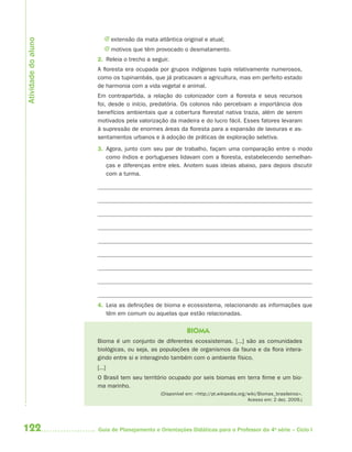 J extensão da mata atlântica original e atual;
Atividade do aluno

                         J motivos que têm provocado o desmatamento.
                     2. Releia o trecho a seguir.
                     A floresta era ocupada por grupos indígenas tupis relativamente numerosos,
                     como os tupinambás, que já praticavam a agricultura, mas em perfeito estado
                     de harmonia com a vida vegetal e animal.
                     Em contrapartida, a relação do colonizador com a floresta e seus recursos
                     foi, desde o início, predatória. Os colonos não percebiam a importância dos
                     benefícios ambientais que a cobertura florestal nativa trazia, além de serem
                     motivados pela valorização da madeira e do lucro fácil. Esses fatores levaram
                     à supressão de enormes áreas da floresta para a expansão de lavouras e as-
                     sentamentos urbanos e à adoção de práticas de exploração seletiva.
                     3. Agora, junto com seu par de trabalho, façam uma comparação entre o modo
                        como índios e portugueses lidavam com a floresta, estabelecendo semelhan-
                        ças e diferenças entre eles. Anotem suas ideias abaixo, para depois discutir
                        com a turma.




                     4. Leia as definições de bioma e ecossistema, relacionando as informações que
                        têm em comum ou aquelas que estão relacionadas.

                                                          BIOMA
                     Bioma é um conjunto de diferentes ecossistemas. [...] são as comunidades
                     biológicas, ou seja, as populações de organismos da fauna e da flora intera-
                     gindo entre si e interagindo também com o ambiente físico.
                     [...]
                     O Brasil tem seu território ocupado por seis biomas em terra firme e um bio-
                     ma marinho.
                                              (Disponível em: <http://pt.wikipedia.org/wiki/Biomas_brasileiros>.
                                                                                       Acesso em: 2 dez. 2009.)




122                  Guia de Planejamento e Orientações Didáticas para o Professor da 4a série – Ciclo I
 