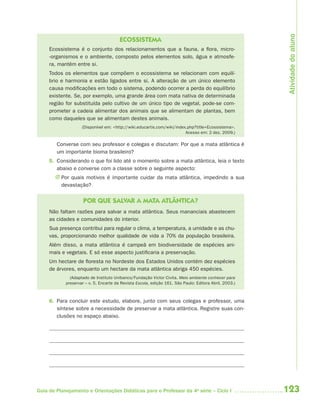 Atividade do aluno
                                        ECOSSISTEMA
     Ecossistema é o conjunto dos relacionamentos que a fauna, a flora, micro-
     -organismos e o ambiente, composto pelos elementos solo, água e atmosfe-
     ra, mantêm entre si.
     Todos os elementos que compõem o ecossistema se relacionam com equilí-
     brio e harmonia e estão ligados entre si. A alteração de um único elemento
     causa modificações em todo o sistema, podendo ocorrer a perda do equilíbrio
     existente. Se, por exemplo, uma grande área com mata nativa de determinada
     região for substituída pelo cultivo de um único tipo de vegetal, pode-se com-
     prometer a cadeia alimentar dos animais que se alimentam de plantas, bem
     como daqueles que se alimentam destes animais.
                    (Disponível em: <http://wiki.educartis.com/wiki/index.php?title=Ecossistema>.
                                                                         Acesso em: 2 dez. 2009.)

        Converse com seu professor e colegas e discutam: Por que a mata atlântica é
        um importante bioma brasileiro?
     5. Considerando o que foi lido até o momento sobre a mata atlântica, leia o texto
        abaixo e converse com a classe sobre o seguinte aspecto:
       J Por quais motivos é importante cuidar da mata atlântica, impedindo a sua
         devastação?

                     POR QUE SALVAR A MATA ATLÂNTICA?
     Não faltam razões para salvar a mata atlântica. Seus mananciais abastecem
     as cidades e comunidades do interior.
     Sua presença contribui para regular o clima, a temperatura, a umidade e as chu-
     vas, proporcionando melhor qualidade de vida a 70% da população brasileira.
     Além disso, a mata atlântica é campeã em biodiversidade de espécies ani-
     mais e vegetais. E só esse aspecto justificaria a preservação.
     Um hectare de floresta no Nordeste dos Estados Unidos contém dez espécies
     de árvores, enquanto um hectare da mata atlântica abriga 450 espécies.
              (Adaptado de Instituto Unibanco/Fundação Victor Civita. Meio ambiente conhecer para
            preservar – v. 5. Encarte da Revista Escola, edição 161. São Paulo: Editora Abril, 2003.)



     6. Para concluir este estudo, elabore, junto com seus colegas e professor, uma
        síntese sobre a necessidade de preservar a mata atlântica. Registre suas con-
        clusões no espaço abaixo.




Guia de Planejamento e Orientações Didáticas para o Professor da 4a série – Ciclo I                     123
 