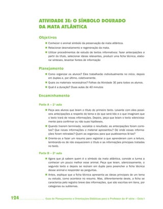 ATIVIDADE 3E: O SÍMBOLO DOURADO
      DA MATA ATLÂNTICA

      Objetivos
           Conhecer o animal símbolo da preservação da mata atlântica.
           Relacionar desmatamento e regeneração da mata.
           Utilizar procedimentos de estudo de textos informativos: fazer antecipações a
            partir do título, selecionar ideias relevantes, produzir uma ficha técnica, elabo-
            rar sínteses, levantar fontes de informação


      Planejamento
           Como organizar os alunos? Eles trabalharão individualmente no início, depois
            em duplas e, por último, coletivamente.
           Quais os materiais necessários? Folhas da Atividade 3E para todos os alunos.
           Qual é a duração? Duas aulas de 40 minutos


      Encaminhamento

      Parte A – 1a aula
           Peça aos alunos que leiam o título do primeiro texto. Levante com eles possí-
            veis antecipações a respeito do tema e do que será lido e o que imaginam que
            o texto trará de novas informações. Depois, peça que leiam o texto silenciosa-
            mente para confirmar ou não suas hipóteses.
           Quando tiverem terminado, socialize o resultado: as antecipações foram corre-
            tas? Que novas informações o material apresentou? De onde essas informa-
            ções foram retiradas? Quem as organizou para que pudéssemos lê-las?
           Oriente-os a fazer um resumo para registrar o que aprenderam com a leitura,
            lembrando-os de não esquecerem o título e as informações principais tratadas
            no texto.

      Parte B – 2a aula
           Agora que já sabem quem é o símbolo da mata atlântica, convide a turma a
            conhecer um pouco melhor esse animal. Peça que leiam, silenciosamente, o
            segundo texto e depois se reúnam em dupla para preencher a ficha técnica
            desse animal e responder as perguntas.
           Antes, explique que a ficha técnica apresenta as ideias principais de um tema
            ou estudo, como acontece no resumo. Mas, diferentemente deste, a ficha se
            caracteriza pelo registro breve das informações, que são escritas em itens, por
            categorias ou subtemas.



124       Guia de Planejamento e Orientações Didáticas para o Professor da 4a série – Ciclo I
 