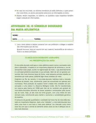  No caso do mico-leão, os recortes temáticos já estão definidos, e para preen-
       cher essa ficha, os alunos precisarão selecionar as informações no texto.
      Depois, devem responder, no caderno, as questões cujas respostas também
       exigem seleção de informações.




ATIVIDADE 3E: O SÍMBOLO DOURADO




                                                                                        Atividade do aluno
DA MATA ATLÂNTICA
  NOME: __________________________________________________________________________

  DATA: _____ /_______________ TURMA: ___________________________________________


     1. Leia o texto abaixo e depois converse com seu professor e colegas a respeito
        das informações que ele traz.
        Quando terminar, faça um resumo em seu caderno, lembrando-se de indicar o
        título e as ideias principais.


                    O MICO-LEÃO-DOURADO AJUDANDO
                        NA PRESERVAÇÃO DA MATA

     O mico-leão-dourado está para a mata atlântica assim como o semeador está
     para a plantação. A espécie é um importante dispersor de sementes e, ao de-
     sempenhar esse papel, auxilia na regeneração da mata – cujo desmatamento
     é o principal problema associado a sua extinção. Além de ser um grande con-
     sumidor dos mais diversos tipos de frutos, esse pequeno primata espalha as
     sementes por onde passa, podendo ligar áreas isoladas de mata.
     Originário do Rio de Janeiro, o mico-leão-dourado habitava toda a baixada
     litorânea do estado, mas, atualmente, pode ser encontrado em apenas seis
     municípios. Para proteção da espécie foram criadas três unidades de con-
     servação, e uma delas é a Reserva Biológica União. Ela foi transformada
     em reserva pelo Ibama em 1998 pelo fato de ter recebido seis grupos de
     mico-leões-dourados advindos de áreas isoladas e ameaçadas pela escas-
     sez de mata. Hoje, já são mais de trinta grupos, com uma média de seis
     animais cada, contribuindo para manter e aumentar a variabilidade genética
     da espécie.
     O consumo de grande quantidade e variedade de frutos faz do mico-leão-dou-
     rado um importante dispersor. Após uma “refeição”, o mico-leão-dourado leva
     entre uma hora e uma hora e meia para defecar. Um intervalo curto como
     esse faz com que o animal se alimente várias vezes ao dia e defeque nos lo-
     cais mais diversos.



Guia de Planejamento e Orientações Didáticas para o Professor da 4a série – Ciclo I    125
 