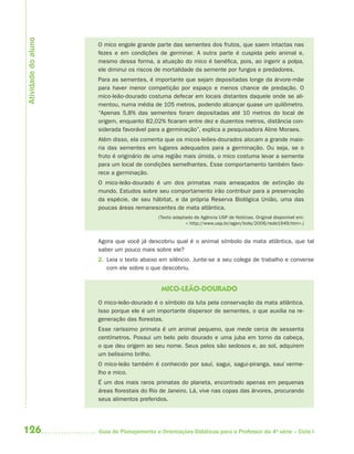 Atividade do aluno
                     O mico engole grande parte das sementes dos frutos, que saem intactas nas
                     fezes e em condições de germinar. A outra parte é cuspida pelo animal e,
                     mesmo dessa forma, a atuação do mico é benéfica, pois, ao ingerir a polpa,
                     ele diminui os riscos de mortalidade da semente por fungos e predadores.
                     Para as sementes, é importante que sejam depositadas longe da árvore-mãe
                     para haver menor competição por espaço e menos chance de predação. O
                     mico-leão-dourado costuma defecar em locais distantes daquele onde se ali-
                     mentou, numa média de 105 metros, podendo alcançar quase um quilômetro.
                     “Apenas 5,8% das sementes foram depositadas até 10 metros do local de
                     origem, enquanto 82,02% ficaram entre dez e duzentos metros, distância con-
                     siderada favorável para a germinação”, explica a pesquisadora Aline Moraes.
                     Além disso, ela comenta que os micos-leões-dourados alocam a grande maio-
                     ria das sementes em lugares adequados para a germinação. Ou seja, se o
                     fruto é originário de uma região mais úmida, o mico costuma levar a semente
                     para um local de condições semelhantes. Esse comportamento também favo-
                     rece a germinação.
                     O mico-leão-dourado é um dos primatas mais ameaçados de extinção do
                     mundo. Estudos sobre seu comportamento irão contribuir para a preservação
                     da espécie, de seu hábitat, e da própria Reserva Biológica União, uma das
                     poucas áreas remanescentes de mata atlântica.
                                           (Texto adaptado de Agência USP de Notícias. Original disponível em:
                                                       < http://www.usp.br/agen/bols/2006/rede1949.htm>.)


                     Agora que você já descobriu qual é o animal símbolo da mata atlântica, que tal
                     saber um pouco mais sobre ele?
                     2. Leia o texto abaixo em silêncio. Junte-se a seu colega de trabalho e converse
                        com ele sobre o que descobriu.


                                             MICO-LEÃO-DOURADO
                     O mico-leão-dourado é o símbolo da luta pela conservação da mata atlântica.
                     Isso porque ele é um importante dispersor de sementes, o que auxilia na re-
                     generação das florestas.
                     Esse raríssimo primata é um animal pequeno, que mede cerca de sessenta
                     centímetros. Possui um belo pelo dourado e uma juba em torno da cabeça,
                     o que deu origem ao seu nome. Seus pelos são sedosos e, ao sol, adquirem
                     um belíssimo brilho.
                     O mico-leão também é conhecido por sauí, sagui, sagui-piranga, sauí verme-
                     lho e mico.
                     É um dos mais raros primatas do planeta, encontrado apenas em pequenas
                     áreas florestais do Rio de Janeiro. Lá, vive nas copas das árvores, procurando
                     seus alimentos preferidos.




126                  Guia de Planejamento e Orientações Didáticas para o Professor da 4a série – Ciclo I
 