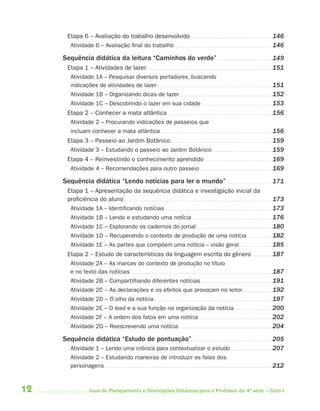 Etapa 6 – Avaliação do trabalho desenvolvido . . . . . . . . . . . . . . . . . . . . . . . . . . . . . . . . . . . . . . . . . . 146
        Atividade 6 – Avaliação final do trabalho . . . . . . . . . . . . . . . . . . . . . . . . . . . . . . . . . . . . . . . . . . . . . . . . . . 146

     Sequência didática da leitura “Caminhos do verde” . . . . . . . . . . . . . . . . . . . . . . . . . . . . 149
       Etapa 1 – Atividades de lazer. . . . . . . . . . . . . . . . . . . . . . . . . . . . . . . . . . . . . . . . . . . . . . . . . . . . . . . . . . . . . . . . . 151
        Atividade 1A – Pesquisar diversos portadores, buscando
        indicações de atividades de lazer . . . . . . . . . . . . . . . . . . . . . . . . . . . . . . . . . . . . . . . . . . . . . . . . . . . . . . . . . . . 151
        Atividade 1B – Organizando dicas de lazer. . . . . . . . . . . . . . . . . . . . . . . . . . . . . . . . . . . . . . . . . . . . . . . . 152
        Atividade 1C – Descobrindo o lazer em sua cidade . . . . . . . . . . . . . . . . . . . . . . . . . . . . . . . . . . . . 153
       Etapa 2 – Conhecer a mata atlântica . . . . . . . . . . . . . . . . . . . . . . . . . . . . . . . . . . . . . . . . . . . . . . . . . . . . . . 156
        Atividade 2 – Procurando indicações de passeios que
        incluam conhecer a mata atlântica . . . . . . . . . . . . . . . . . . . . . . . . . . . . . . . . . . . . . . . . . . . . . . . . . . . . . . . . . 156
       Etapa 3 – Passeio ao Jardim Botânico . . . . . . . . . . . . . . . . . . . . . . . . . . . . . . . . . . . . . . . . . . . . . . . . . . . . 159
        Atividade 3 – Estudando o passeio ao Jardim Botânico . . . . . . . . . . . . . . . . . . . . . . . . . . . . . . . 159
       Etapa 4 – Reinvestindo o conhecimento aprendido . . . . . . . . . . . . . . . . . . . . . . . . . . . . . . . . . . . 169
        Atividade 4 – Recomendações para outro passeio . . . . . . . . . . . . . . . . . . . . . . . . . . . . . . . . . . . . . 169

     Sequência didática “Lendo notícias para ler o mundo” . . . . . . . . . . . . . . . . . . . . . . . 171
       Etapa 1 – Apresentação da sequência didática e investigação inicial da
       proficiência do aluno . . . . . . . . . . . . . . . . . . . . . . . . . . . . . . . . . . . . . . . . . . . . . . . . . . . . . . . . . . . . . . . . . . . . . . . . . . . . 173
        Atividade 1A – Identificando notícias . . . . . . . . . . . . . . . . . . . . . . . . . . . . . . . . . . . . . . . . . . . . . . . . . . . . . . . 173
        Atividade 1B – Lendo e estudando uma notícia . . . . . . . . . . . . . . . . . . . . . . . . . . . . . . . . . . . . . . . . . 176
        Atividade 1C – Explorando os cadernos do jornal . . . . . . . . . . . . . . . . . . . . . . . . . . . . . . . . . . . . . . . 180
        Atividade 1D – Recuperando o contexto de produção de uma notícia . . . . . . . . . . . . . 182
        Atividade 1E – As partes que compõem uma notícia – visão geral . . . . . . . . . . . . . . . . . 185
       Etapa 2 – Estudo de características da linguagem escrita do gênero . . . . . . . . . . 187
        Atividade 2A – As marcas do contexto de produção no título
        e no texto das notícias . . . . . . . . . . . . . . . . . . . . . . . . . . . . . . . . . . . . . . . . . . . . . . . . . . . . . . . . . . . . . . . . . . . . . . . . . 187
        Atividade 2B – Compartilhando diferentes notícias. . . . . . . . . . . . . . . . . . . . . . . . . . . . . . . . . . . . . 191
        Atividade 2C – As declarações e os efeitos que provocam no leitor . . . . . . . . . . . . . . . 192
        Atividade 2D – O olho da notícia . . . . . . . . . . . . . . . . . . . . . . . . . . . . . . . . . . . . . . . . . . . . . . . . . . . . . . . . . . . . . 197
        Atividade 2E – O lead e a sua função na organização da notícia . . . . . . . . . . . . . . . . . . . 200
        Atividade 2F – A ordem dos fatos em uma notícia . . . . . . . . . . . . . . . . . . . . . . . . . . . . . . . . . . . . . . 202
        Atividade 2G – Reescrevendo uma notícia . . . . . . . . . . . . . . . . . . . . . . . . . . . . . . . . . . . . . . . . . . . . . . . . 204

     Sequência didática “Estudo de pontuação” . . . . . . . . . . . . . . . . . . . . . . . . . . . . . . . . . . . . . . . . . 205
         Atividade 1 – Lendo uma crônica para contextualizar o estudo . . . . . . . . . . . . . . . . . . . . . 207
         Atividade 2 – Estudando maneiras de introduzir as falas dos
         personagens . . . . . . . . . . . . . . . . . . . . . . . . . . . . . . . . . . . . . . . . . . . . . . . . . . . . . . . . . . . . . . . . . . . . . . . . . . . . . . . . . . . . . . 212



12                       Guia de Planejamento e Orientações Didáticas para o Professor da 4a série – Ciclo I
 