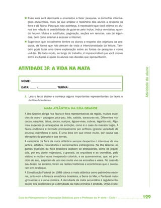  Essa aula será destinada a ensiná-los a fazer pesquisa, a encontrar informa-
       ções específicas, mais do que ampliar o repertório dos alunos a respeito da
       flora e da fauna. Para que isso aconteça, é necessário que você oriente os alu-
       nos em relação à possibilidade de guiar-se pelo índice, índice remissivo, quan-
       do houver, títulos e subtítulos, paginação, seções em revistas, uso de legen-
       das, bem como ensinar a acessar a internet.
      Sugerimos que inicialmente lembre os alunos a respeito dos objetivos da pes-
       quisa, de forma que não percam de vista a intencionalidade da leitura. Tam-
       bém pode fazer uma breve explanação sobre as fontes de pesquisa e como
       usá-las. De todo modo, ao longo do trabalho, é imprescindível que você circule
       entre as duplas e ajude os alunos nas dúvidas que apresentarem.



ATIVIDADE 3F: A VIDA NA MATA




                                                                                          Atividade do aluno
  NOME: __________________________________________________________________________

  DATA: _____ /_______________ TURMA: ___________________________________________


     1. Leia o texto abaixo e conheça alguns importantes representantes da fauna e
        da flora brasileiras.


                     MATA ATLÂNTICA NA ILHA GRANDE
     A Ilha Grande abriga rica fauna e flora representativas da região, muitas espé-
     cies de aves – papagaio, pica-pau, tiés, sabiás, saracuras etc. Diferentes ma-
     cacos, esquilos, tatus, pacas, ouriços, águas-vivas, cobras, lagartos etc. Algu-
     mas espécies já ameaçadas de extinção, como é o caso do macaco bugio. A
     fauna endêmica é formada principalmente por anfíbios (grande variedade de
     anuros), mamíferos e aves. É uma área em que chove muito, por causa das
     elevações do planalto e das serras.
     A variedade da flora da mata atlântica sempre despertou o interesse de via-
     jantes, artistas, naturalistas e comerciantes estrangeiros. Na Ilha Grande, al-
     gumas espécies da flora brasileira acabam se destacando, como os jequiti-
     bás, por seu porte majestoso, o gravatá, as orquídeas e as bromélias, pelo
     vistoso e muitas vezes inesperado colorido, e as quaresmeiras, que, no prin-
     cípio do ano, salpicam de um roxo muito vivo as encostas e vales. No caso do
     pau-brasil, no entanto, foram as razões históricas e econômicas que o coloca-
     ram em destaque.
     A Constituição Federal de 1988 coloca a mata atlântica como patrimônio nacio-
     nal, junto com a floresta amazônica brasileira, a Serra do Mar, o Pantanal mato-
     -grossense e a zona costeira. A derrubada da mata secundária é regulamenta-
     da por leis posteriores; já a derrubada da mata primária é proibida. ONGs e lide-




Guia de Planejamento e Orientações Didáticas para o Professor da 4a série – Ciclo I      129
 
