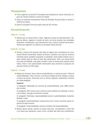 Planejamento
      Como organizar os alunos? A atividade será realizada em vários momentos: al-
       guns de maneira coletiva e outros em duplas.
      Quais os materiais necessários? Folha da Atividade 3G para todos os alunos e
       caderno de classe.
      Qual é a duração? Cerca de quatro aulas de 40 minutos.


Encaminhamento

Parte A – 1a aula
      Solicite que os alunos leiam o texto “Algumas causas do desmatamento”. De-
       pois da leitura, organize o estudo do texto, tal como previsto nas atividades
       anteriores, socializando o que descobriram com a leitura. Quando terminarem,
       solicite que registrem no caderno as principais ideias do texto.

Parte B – 2a aula
      Oriente a leitura dos excertos das falas de alguns dos conselheiros do movi-
       mento Planeta Sustentável. Depois da leitura, coordene uma roda de conversa
       orientada pelas questões propostas na atividade. Você poderá assistir aos ví-
       deos citados para ter ideia do todo das declarações. Caso sua escola tenha
       uma sala do ACESSA, você pode, também, levar os alunos para assistir esses
       vídeos. Esta é uma oportunidade interessante para promover a pesquisa em
       diversas fontes de informação.

Parte C – 3a aula
      Depois da conversa, faça a leitura compartilhada e o estudo do texto “Trilha da
       sustentabilidade”. Faça, primeiro, uma leitura integral do texto. Depois, comece
       a leitura de estudo, discutindo com os alunos aspectos importantes contidos
       em cada parágrafo.
       Sugestão:
       1o parágrafo: Elaboração do conceito de sustentabilidade: anos 1980. Aceita-
       ção mundial.
       2o parágrafo: ONU conclui que é preciso mudar padrões de produção e consu-
       mo mundiais. Isso gera movimento mundial.
       3o parágrafo: Filantropia, responsabilidade social e sustentabilidade. Sustenta-
       bilidade: cuidar.
       4o parágrafo: Sustentabilidade: compromisso com o futuro; caminho; prever im-
       pactos da ação humana.
       5o parágrafo: Sustentabilidade: exercício cotidiano de responsabilidade.
      Depois desse estudo, oriente os alunos para que, considerando o texto lido
       e as ideias que apresenta, assim como a análise das falas dos conselheiros,



Guia de Planejamento e Orientações Didáticas para o Professor da 4a série – Ciclo I       131
 