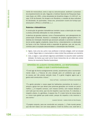 Atividade do aluno
                     mente de monocultura, como a soja ou cana-de-açúcar, aceleram o processo
                     de empobrecimento do solo. Segundo o Instituto Nacional de Pesquisas Espa-
                     ciais (Inpe), em 1991, a área devastada da Amazônia chega a 11.100 km2, ou
                     seja, 0,3% da floresta. No Amapá e em Rondônia, a metade da área cultivável
                     foi devastada. As queimadas, nesse ano, provocaram nuvens de fumaça que
                     alcançaram a África e a Antártida. [...]

                     Rodovias e hidroelétricas
                     A construção de grandes hidroelétricas também causa a destruição de matas
                     e produz profundas alterações no meio ambiente.
                     A abertura de grandes rodovias, como a Transamazônica, sem planejamento de
                     preservação ambiental, favorece a instalação de projetos agropecuários e in-
                     dústrias de mineração industrial que provocam poluição e aumentam a deman-
                     da de carvão vegetal, ampliando, dessa forma, o desmatamento e a destruição
                     da fauna e da fora. Estimula ainda a expansão do garimpo, que, por sua vez,
                     contribui para a ocupação descontrolada e a devastação das florestas.

                     2. Agora, mais uma vez, junto a seu professor e demais colegas, você vai estudar
                        o texto. Pegue lápis e o marca-texto e mãos à obra! Seu professor vai orientá-lo.
                     3. Leia, a seguir, o que pensam algumas autoridades no assunto sobre sustenta-
                        bilidade. Os textos que você vai ler foram transcritos de um vídeo dos conse-
                        lheiros do movimento Planeta Sustentável.


                      OPINIÕES DE ALGUNS CONSELHEIROS, AO RESPONDEREM
                               SOBRE O QUE É SUSTENTABILIDADE:
                     “É você agir de forma ecologicamente correta, socialmente justa e economica-
                     mente viável. [...] Trata-se de uma solução para um problema que a gen-
                     te causou por não prestar atenção nisso. É a gente imaginar agora que a
                     gente está construindo o futuro.”
                                                        (Caco de Paula – coordenador do Planeta Sustentável)


                     “É a gente perceber o nosso papel de habitantes provisórios do mundo [...]
                     porque a gente tem que deixar pras próximas gerações um mundo um pouco
                     melhor. [...] É respeito conosco, com nossos sonhos, com nossos desejos e
                     com tudo que nos cerca, que nos diz respeito e que nos toca. É a natureza, o
                     respeito urbano, é a gentileza, é separar lixo. É o maior tema da nossa época
                     e o tema mais global que pode existir, porque diz respeito a nós mesmos e
                     aos outros.”
                                                           (Leandro Sarmatz – redator-chefe de Vida Simples)


                     “É projeto conjunto, para ser construído em conjunto. [...] Todo mundo pensa
                     que não tem nada a ver com essa palavra. E tem! Eu tenho a ver, você tem a




134                  Guia de Planejamento e Orientações Didáticas para o Professor da 4a série – Ciclo I
 