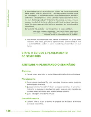 Atividade do aluno
                        A sustentabilidade é um compromisso com o futuro, não é uma meta que pos-
                        sa ser atingida, mas um caminho que [...] [se deve] trilhar em busca de melho-
                        res soluções para os problemas humanos, sejam eles econômicos, sociais ou
                        ambientais. Este compromisso com o futuro se expressa de diversas manei-
                        ras e em distintos graus [...]. O fundamental é que esteja sempre permeando
                        qualquer decisão [...]. Nenhuma ação humana [...] está isenta de impactos e
                        todos eles devem estar previstos de forma a poderem ser neutralizados ou
                        minimizados.
                        Ser sustentável é, portanto, o exercício cotidiano da responsabilidade.
                                   (Fonte: Jornal Envolverde. Disponível em: < http://rbb.org.br/portal pages/publico/
                                    expandir/fbb>. Acesso em: 10 jan. 2008. O autor é diretor de redação da Agência
                                                        Envolverde, recebeu em 2006 o Prêmio Ethos de Jornalismo.)



                        6. Para finalizar nossos estudos sobre o tema, reúna-se com seu grupo. Vocês
                           circularão pela escola, procurando identificar como podem contribuir para
                           a sustentabilidade. Anotem as ideias no caderno para contribuir com sua
                           turma.



                     ETAPA 4: ESTUDO E PLANEJAMENTO
                     DO SEMINÁRIO


                     ATIVIDADE 4: PLANEJANDO O SEMINÁRIO

                     Objetivo
                         Planejar, uma a uma, todas as tarefas do seminário, definindo os responsáveis.


                     Planejamento
                         Como organizar os alunos? No início a atividade é coletiva; depois, os alunos
                          serão divididos em grupos.
                         Quais os materiais necessários? Quadro com as características de um seminá-
                          rio (escrito na lousa ou em papel pardo); quadro para que sejam indicadas as
                          tarefas e seus responsáveis (a ser afixado na classe também).
                         Qual é a duração? Cerca de 40 minutos.


                     Encaminhamento
                         Converse com os alunos a respeito do propósito da atividade e da maneira
                          como será desenvolvida.



136                     Guia de Planejamento e Orientações Didáticas para o Professor da 4a série – Ciclo I
 