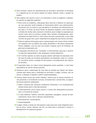  Para começar, retome as características do seminário, discutidas na Atividade
       2, e organize-as em um cartaz afixado na classe. Retome, ainda, o quadro do
       projeto.
      Para explicar aos alunos o que é um seminário e como se organiza e apresen-
       ta, aponte os seguintes aspectos:
       J Para iniciar os trabalhos, cada grupo deve reunir-se e elaborar um plano ge-
         ral: que assuntos serão tratados (é interessante definir isso coletivamente,
         retomando com os alunos o que estudaram e acreditam ser interessante ex-
         por para a 3a série), de quais fontes de pesquisa dispõem, como será feita
         a divisão de tarefas (eles precisam considerar quem redigirá a exposição por
         escrito, quem fará os cartazes; podem fazer também transparências, apre-
         sentações de Power Point ou usar outros recursos audiovisuais), o que cada
         membro do grupo fará, quem responderá às perguntas dos alunos ouvintes).
       J Pode-se elaborar fichas-guia para a apresentação oral. Essas fichas contêm
         um esquema com os tópicos que serão abordados e não devem apresentar
         frases redigidas, uma vez que sua função é apenas servir de lembrete, de
         guia para a exposição oral.
       J A exposição oral deverá ser “ensaiada” e cronometrada, para que o seminá-
         rio seja bem apresentado e não ultrapasse o tempo disponível.
       J Um membro apenas ou todos do grupo podem participar da exposição oral.
         No caso de todos os membros participarem da exposição, cada um “ensaia-
         rá” sua parte, tendo o cuidado de não quebrar o encadeamento dos tópicos
         do Sumário.
      É importante fazer um roteiro inicial planejando essas questões, e você deve
       acompanhar os alunos nesse processo.
      Oriente-os para a elaboração de uma lista de tarefas que devem ser desen-
       volvidas pela classe para a realização do seminário. A seguir, comece, com os
       alunos, a planejar o trabalho e definir responsabilidades.
      Comece pelos temas que serão tratados. Solicite que os alunos levantem te-
       mas possíveis e vá anotando na lousa. Considerando o estudo feito, os seguin-
       tes temas parecem adequados:
       J ações humanas que provocam problemas ambientais e as consequências
         dessas ações para a vida das pessoas;
       J o desmatamento como causa comum a muitos dos desequilíbrios provoca-
         dos e o conceito de hotspot;
       J a mata atlântica: história, extensão, população, paisagens, causas do des-
         matamento, fauna, flora e demais características;
       J desmatamento: causas gerais;
       J sustentabilidade.
      A seguir, divida a classe em seis grupos e peça para que cada integrante esco-
       lha um tema. Juntos, definam, por fim, um título para o seminário e iniciem o
       planejamento em pequenos grupos.



Guia de Planejamento e Orientações Didáticas para o Professor da 4a série – Ciclo I     137
 