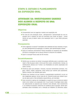 ETAPA 5: ESTUDO E PLANEJAMENTO
      DA EXPOSIÇÃO ORAL


      ATIVIDADE 5A: INVESTIGANDO SABERES
      DOS ALUNOS A RESPEITO DE UMA
      EXPOSIÇÃO ORAL

      Objetivos
          Compreender como se organiza e realiza uma exposição oral.
          Por meio de uma produção inicial – planejamento e apresentação de uma ex-
           posição oral a respeito do tema do seminário que coube ao grupo –, tomar
           ciência do que já sabem sobre uma exposição oral e o que ainda precisam
           aprender.


      Planejamento
          Como organizar os alunos? A atividade será realizada de duas maneiras: em gru-
           po, para planejamento da exposição; no coletivo, para apresentação à classe.
          Quais os materiais necessários? Textos estudados na sequência de atividades
           de leitura e anotações que os alunos fizeram no decorrer do trabalho.
          Qual é a duração? Duas aulas de 50 minutos.


      Encaminhamento
          Solicite que os alunos se reúnam nos grupos definidos para o seminário e pla-
           nejem a fala do grupo sobre o tema que lhes coube, considerando o tempo, os
           interlocutores (alunos da 3a série) e as finalidades do evento (exposição oral
           sobre o tema).
          Oriente-os para que prevejam, inclusive, recursos extraverbais (cartazes, ima-
           gens, vídeos, mapas, esquemas, entre outros) que usariam para apresentar.
           Defina o tempo a ser utilizado para tanto.
          Solicite que resolvam de que maneira a apresentação acontecerá: se por um
           dos integrantes apenas, se por mais de um. Oriente-os para que utilizem recur-
           sos de apoio para a fala (anotações esquemáticas, por exemplo).
          Esse momento é apenas de investigação a respeito do que os alunos já sabem
           sobre como realizar uma exposição oral. A sua função é investigar esses sabe-
           res selecionando os aspectos que merecem mais atenção, mais investimento
           e, na medida do possível, colocá-los em evidência para os grupos. Serão apre-
           sentadas várias atividades com a intenção de trabalhar os diferentes aspec-



138      Guia de Planejamento e Orientações Didáticas para o Professor da 4a série – Ciclo I
 