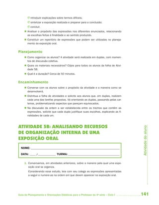 J introduzir explicações sobre termos difíceis;
       J sintetizar a exposição realizada e preparar para a conclusão;
       J concluir.
      Analisar o propósito das expressões nos diferentes enunciados, relacionando
       as escolhas feitas à finalidade e ao sentido produzido.
      Constituir um repertório de expressões que podem ser utilizadas no planeja-
       mento da exposição oral.


Planejamento
      Como organizar os alunos? A atividade será realizada em duplas, com momen-
       tos de discussão coletiva.
      Quais os materiais necessários? Cópia para todos os alunos da folha de Ativi-
       dade 5B.
      Qual é a duração? Cerca de 50 minutos.


Encaminhamento
      Converse com os alunos sobre o propósito da atividade e a maneira como se
       desenvolverá.
      Distribua a folha de atividades e solicite aos alunos que, em duplas, realizem
       cada uma das tarefas propostas. Vá orientando as duplas, passando pelas car-
       teiras, problematizando aspectos que pareçam equivocados.
      Na discussão da ordem a ser estabelecida entre os trechos que contêm as
       expressões, solicite que cada dupla justifique suas escolhas, explicando as fi -
       nalidades de cada um.



ATIVIDADE 5B: ANALISANDO RECURSOS


                                                                                           Atividade do aluno
DE ORGANIZAÇÃO INTERNA DE UMA
EXPOSIÇÃO ORAL
  NOME: __________________________________________________________________________

  DATA: _____ /_______________ TURMA: ___________________________________________


     1. Conversamos, em atividades anteriores, sobre a maneira pela qual uma expo-
        sição oral se organiza.
        Considerando esse estudo, leia com seu colega as expressões apresentadas
        a seguir e numere-as na ordem em que devem aparecer na exposição oral.




Guia de Planejamento e Orientações Didáticas para o Professor da 4a série – Ciclo I       141
 