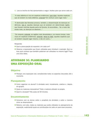 4. Leia os trechos de fala apresentados a seguir. Analise para que serve cada um.


     “A mata atlântica é rica em espécies endêmicas, quer dizer, aquelas espécies
     que só existem na mata atlântica, entende? Em nenhum outro lugar mais.”


     “A destruição das florestas provoca, também, a disseminação de doenças en-
     dêmicas, isto é, aquelas doenças que só existiam em determinada região,
     que ficavam restritas àquela parte da floresta, lá escondidas... Se a mata não
     existe mais, as doenças se alastram...”


     “Os hotspots, entende, as regiões mais devastadas e, ao mesmo tempo, mais
     ricas em espécies endêmicas, entende, deixa eu falar, aquelas espécies que




                                                                                          Atividade do aluno
     só existem naquele lugar mesmo, e não em outro...”


     Responda:
      Qual a preocupação do expositor, em cada um?
      Observe a expressões que foram utilizadas para introduzir o exemplo. Que ou-
       tras você conhece que também poderiam ser utilizadas no mesmo lugar? Faça
       uma lista delas.



ATIVIDADE 5C: PLANEJANDO
UMA EXPOSIÇÃO ORAL

Objetivo
      Planejar uma exposição oral, considerando todos os aspectos discutidos até o
       momento.


Planejamento
      Como organizar os alunos? A atividade será, inicialmente, coletiva e, depois,
       em grupos.
      Quais os materiais necessários? Todo o material utilizado no projeto.
      Qual é a duração? Três aulas de 50 minutos.


Encaminhamento
      Converse com os alunos sobre o propósito da atividade e sobre a maneira
       como se desenvolverá.
      Retome, com eles, todos os materiais que serão utilizados no planejamento da
       exposição, explicitando quais as contribuições de cada um para esse processo.




Guia de Planejamento e Orientações Didáticas para o Professor da 4a série – Ciclo I      143
 