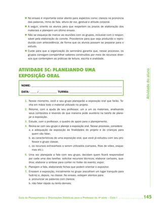  No ensaio é importante estar atento para aspectos como: clareza na pronúncia
       das palavras, ritmo de fala, altura de voz, gestual e atitude corporal.
      A seguir, oriente os alunos para que respeitem os prazos de elaboração dos
       materiais e planejem um último ensaio.
      Não se esqueça de marcar as reuniões com os grupos, inclusive com o respon-
       sável pela elaboração do convite. Providencie para que seja produzido e repro-
       duzido com antecedência, de forma que os alunos possam se preparar para o
       estudo.
      Cuide para que a organização do seminário garanta que, nesse processo, os
       grupos consigam compartilhar saberes construídos por meio de recursos diver-
       sos que contemplem as práticas de leitura, escrita e oralidade.



ATIVIDADE 5C: PLANEJANDO UMA




                                                                                            Atividade do aluno
EXPOSIÇÃO ORAL
  NOME: __________________________________________________________________________

  DATA: _____ /_______________ TURMA: ___________________________________________


     1. Nesse momento, você e seu grupo planejarão a exposição oral que farão. Te-
        nha em mãos todo o material utilizado no projeto.
     2. Retome, com a ajuda de seu professor, um a um os materiais, analisando
        seus conteúdos e revendo de que maneira pode auxiliá-lo na tarefa de plane-
        jar a exposição.
     3. Estude, com o professor, o quadro de apoio para o planejamento.
     4. Reúna-se com seu grupo e planeje a exposição oral. Nesse processo, considere:
        a. a adequação da exposição às finalidades do projeto e às crianças para
           quem vão falar;
        b. as características de uma exposição oral, que você já estudou com seu pro-
           fessor e grupo classe;
        c. os recursos extraverbais a serem utilizados (cartazes, fitas de vídeo, esque-
           mas etc.).
     5. Uma vez planejada a fala com seu grupo, decidam quem ficará responsável
        por cada uma das tarefas: solicitar recursos técnicos; elaborar cartazes, qua-
        dros; elaborar a síntese para conter no folder do evento; expor.
     6. Planejem a fala, elaborando fichas que podem orientar o expositor.
     7. Ensaiem a exposição, inicialmente no grupo (escolham um lugar tranquilo para
        fazê-lo) e, depois, na classe. No ensaio, estejam atentos para:
        a. pronunciar as palavras com clareza;
        b. não falar rápido ou lento demais;




Guia de Planejamento e Orientações Didáticas para o Professor da 4a série – Ciclo I        145
 