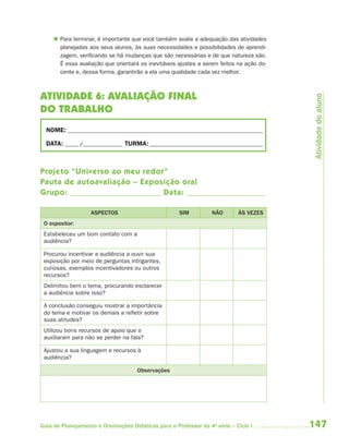  Para terminar, é importante que você também avalie a adequação das atividades
       planejadas aos seus alunos, às suas necessidades e possibilidades de aprendi-
       zagem, verificando se há mudanças que são necessárias e de que natureza são.
       É essa avaliação que orientará os inevitáveis ajustes a serem feitos na ação do-
       cente e, dessa forma, garantirão a ela uma qualidade cada vez melhor.



ATIVIDADE 6: AVALIAÇÃO FINAL




                                                                                           Atividade do aluno
DO TRABALHO
  NOME: __________________________________________________________________________

  DATA: _____ /_______________ TURMA: ___________________________________________



Projeto “Universo ao meu redor”
Pauta de autoavaliação – Exposição oral
Grupo:                        Data:

                   ASPECTOS                           SIM          NÃO       ÀS VEZES
 O expositor:
 Estabeleceu um bom contato com a
 audiência?

 Procurou incentivar a audiência a ouvir sua
 exposição por meio de perguntas intrigantes,
 curiosas, exemplos incentivadores ou outros
 recursos?
 Delimitou bem o tema, procurando esclarecer
 a audiência sobre isso?

 A conclusão conseguiu mostrar a importância
 do tema e motivar os demais a refletir sobre
 suas atitudes?
 Utilizou bons recursos de apoio que o
 auxiliaram para não se perder na fala?

 Ajustou a sua linguagem e recursos à
 audiência?

                                     Observações




Guia de Planejamento e Orientações Didáticas para o Professor da 4a série – Ciclo I       147
 