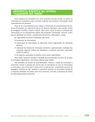 SEQUÊNCIA DIDÁTICA DA LEITUR A
   “CAMINHOS DO VERDE”
     Esta sequência de atividades tem como propósito principal auxiliar os alunos na
construção da competência para consultar materiais que forneçam informações sobre
o planejamento de passeios.
     Trata-se de uma proficiência que implica a construção de procedimentos de bus-
ca de informações em material de leitura de diversas naturezas, como jornais, textos
de divulgação científica, mapas e roteiros. Além disso, requer do aluno a utilização das
informações em um planejamento efetivo das atividades, envolvendo, inclusive, avalia-
ção da viabilidade da mesma, considerando pertinência, adequação e custos.
     As capacidades de leitura mobilizadas são várias:
      localização de informações;
      comparação de informações de diferentes textos (organizados em diferentes
       gêneros);
      realização de redução de informação semântica e generalização; avaliação das
       propostas segundo critérios de viabilidade e condições pessoais; apreciação
       estética e afetiva;
      de aspectos implicados no passeio, entre outras capacidades.
     Além disso, requerem sempre a utilização de procedimentos de leitor de um grau
de letramento significativo. Uma leitura efetivamente cidadã.
     Nas situações de análise de recomendações, roteiros e mapas de localização é
importante chamar a atenção dos alunos para os portadores em que as informações
se encontram, bem como para o modo como as apresentam, comparando recursos de
linguagem similares ou não. Também é importante salientar os marcadores temporais
e espaciais utilizados nos textos, bem como examinar, com eles, a presença de verbos
de ação/deslocamento presentes.




Guia de Planejamento e Orientações Didáticas para o Professor da 4a série – Ciclo I        149
 