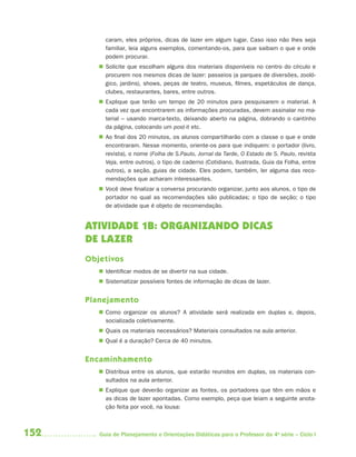 caram, eles próprios, dicas de lazer em algum lugar. Caso isso não lhes seja
           familiar, leia alguns exemplos, comentando-os, para que saibam o que e onde
           podem procurar.
          Solicite que escolham alguns dos materiais disponíveis no centro do círculo e
           procurem nos mesmos dicas de lazer: passeios (a parques de diversões, zooló-
           gico, jardins), shows, peças de teatro, museus, filmes, espetáculos de dança,
           clubes, restaurantes, bares, entre outros.
          Explique que terão um tempo de 20 minutos para pesquisarem o material. A
           cada vez que encontrarem as informações procuradas, devem assinalar no ma-
           terial – usando marca-texto, deixando aberto na página, dobrando o cantinho
           da página, colocando um post-it etc.
          Ao final dos 20 minutos, os alunos compartilharão com a classe o que e onde
           encontraram. Nesse momento, oriente-os para que indiquem: o portador (livro,
           revista), o nome (Folha de S.Paulo, Jornal da Tarde, O Estado de S. Paulo, revista
           Veja, entre outros), o tipo de caderno (Cotidiano, Ilustrada, Guia da Folha, entre
           outros), a seção, guias de cidade. Eles podem, também, ler alguma das reco-
           mendações que acharam interessantes.
          Você deve finalizar a conversa procurando organizar, junto aos alunos, o tipo de
           portador no qual as recomendações são publicadas; o tipo de seção; o tipo
           de atividade que é objeto de recomendação.


      ATIVIDADE 1B: ORGANIZANDO DICAS
      DE LAZER
      Objetivos
          Identificar modos de se divertir na sua cidade.
          Sistematizar possíveis fontes de informação de dicas de lazer.


      Planejamento
          Como organizar os alunos? A atividade será realizada em duplas e, depois,
           socializada coletivamente.
          Quais os materiais necessários? Materiais consultados na aula anterior.
          Qual é a duração? Cerca de 40 minutos.


      Encaminhamento
          Distribua entre os alunos, que estarão reunidos em duplas, os materiais con-
           sultados na aula anterior.
          Explique que deverão organizar as fontes, os portadores que têm em mãos e
           as dicas de lazer apontadas. Como exemplo, peça que leiam a seguinte anota-
           ção feita por você, na lousa:



152      Guia de Planejamento e Orientações Didáticas para o Professor da 4a série – Ciclo I
 