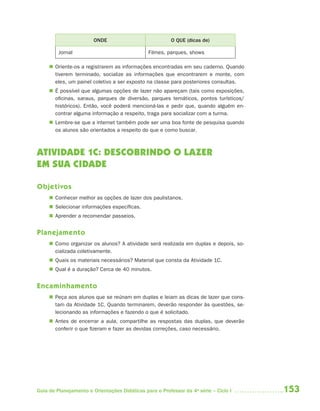 ONDE                             O QUE (dicas de)

         Jornal                                Filmes, parques, shows

      Oriente-os a registrarem as informações encontradas em seu caderno. Quando
       tiverem terminado, socialize as informações que encontrarem e monte, com
       eles, um painel coletivo a ser exposto na classe para posteriores consultas.
      É possível que algumas opções de lazer não apareçam (tais como exposições,
       oficinas, saraus, parques de diversão, parques temáticos, pontos turísticos/
       históricos). Então, você poderá mencioná-las e pedir que, quando alguém en-
       contrar alguma informação a respeito, traga para socializar com a turma.
      Lembre-se que a internet também pode ser uma boa fonte de pesquisa quando
       os alunos são orientados a respeito do que e como buscar.



ATIVIDADE 1C: DESCOBRINDO O LAZER
EM SUA CIDADE

Objetivos
      Conhecer melhor as opções de lazer dos paulistanos.
      Selecionar informações específicas.
      Aprender a recomendar passeios.


Planejamento
      Como organizar os alunos? A atividade será realizada em duplas e depois, so-
       cializada coletivamente.
      Quais os materiais necessários? Material que consta da Atividade 1C.
      Qual é a duração? Cerca de 40 minutos.


Encaminhamento
      Peça aos alunos que se reúnam em duplas e leiam as dicas de lazer que cons-
       tam da Atividade 1C. Quando terminarem, deverão responder às questões, se-
       lecionando as informações e fazendo o que é solicitado.
      Antes de encerrar a aula, compartilhe as respostas das duplas, que deverão
       conferir o que fizeram e fazer as devidas correções, caso necessário.




Guia de Planejamento e Orientações Didáticas para o Professor da 4a série – Ciclo I   153
 