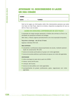 Atividade do aluno
                     ATIVIDADE 1C: DESCOBRINDO O LAZER
                     EM SUA CIDADE
                      NOME: __________________________________________________________________________

                      DATA: _____ /_______________ TURMA: ___________________________________________


                        Você vai ler agora as informações sobre três interessantes passeios que pode-
                        mos fazer em São Paulo. Após ler os textos, responda as perguntas em seu ca-
                        derno e faça o que se pede.

                             MUSEU DE ZOOLOGIA UNIVERSIDADE DE SÃO PAULO
                        A exposição de longa duração apresenta a história dos animais na Terra e as
                        atividades de pesquisa do Museu de Zoologia.
                        Além disto, o Museu organiza periodicamente uma nova exposição temporária.

                        Terça-feira a domingo – das 10 às 17 horas
                        Ingresso individual: R$ 4,00.

                        MEIA ENTRADA
                         estudantes e professores desacompanhados da escola, mediante apresen-
                          tação de comprovante: R$ 2,00;
                         alunos de escolas particulares em grupo com visita agendada;
                         alunos de escolas públicas e particulares em grupo com visita não agendada.

                        GRATUIDADE
                         último domingo de cada mês (a partir de 2009);
                         idosos: acima de 60 anos;
                         crianças: até 6 anos;
                         alunos da rede pública com visita agendada;
                         acompanhantes de grupos (professores, guias, seguranças) com visita
                          agendada.




154                      Guia de Planejamento e Orientações Didáticas para o Professor da 4a série – Ciclo I
 