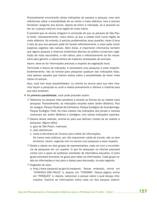 Provavelmente encontrarão várias indicações de passeio a parques, mas sem
       referências sobre a possibilidade de se visitar a mata atlântica. Isso é preciso
       tematizar: pergunte aos alunos, depois de lerem a indicação, se é possível sa-
       ber se o parque está em uma região de mata nativa.
       É possível que os alunos cheguem à conclusão de que os parques de São Pau-
       lo terão, necessariamente, mata nativa, já que a cidade está numa região de
       mata atlântica. No entanto, é preciso problematizar essa questão: trazer à tona
       o fato de que nos parques pode ter havido reflorestamento, e esse pode incluir
       espécies vegetais não nativas. Além disso, é importante informá-los também
       que alguns parques e reservas ambientais abertas ao público conservam vege-
       tação de mata secundária, e não nativa, pois o reflorestamento se fez neces-
       sário para garantir a sobrevivência de espécies ameaçadas de extinção.
       Assim, deve-se ter informações precisas a respeito da vegetação local.
       Terminada a leitura da indicação, é necessária uma pesquisa a esse respeito.
       Evidentemente, não se tomará para pesquisar qualquer das indicações lidas,
       mas apenas aquelas que tiverem pistas sobre a possibilidade de haver mata
       nativa no parque.
       Aqui, você tem duas possibilidades: ou orienta os alunos para que eles mes-
       mos façam a pesquisa ou você a realiza previamente e oferece o material para
       que eles analisem.
      Na primeira possibilidade, você pode proceder assim:
       J Selecione os parques mais prováveis e levante as formas de se realizar essa
         pesquisa. Possivelmente, as indicações recairão sobre Jardim Botânico, Pico
         do Jaraguá, Parque Estadual da Cantareira, Parque Ecológico do Guarapiranga,
         Parque Ecológico Tietê. Os mais citados nas indicações dos jornais e revistas
         costumam ser Jardim Botânico e Zoológico, com outras indicações sazonais.
       J Depois dessa seleção, oriente-os para que definam modos de se realizar a
         pesquisa. Alguns deles:
         a. guia de São Paulo, impresso;
         b. sites eletrônicos;
         c. visita à Secretaria de Turismo para coleta de informações.
            Os meios mais práticos, por não requererem saída da escola, são os dois
            primeiros. Assim, organize com os alunos uma pesquisa a esse respeito.
       J Divida a classe em dois grupos de representantes, cada um com a incumbên-
         cia de pesquisar em um suporte. O que for pesquisar na internet precisará
         contar com o apoio do professor orientador de informática educativa. O outro
         grupo precisará encontrar os guias para obter as informações. Cada grupo co-
         leta as informações e traz para a classe para discussão, na aula seguinte.
       J Sugestão de sites:
         a. http://www.saopaulo.sp.gov.br/saopaulo. Nesse endereço, entrar em
            “CONHEÇA SÃO PAULO” e, depois, em “TURISMO”. Nessa página, entrar
            em “PARQUES” e, depois, selecionar o parque sobre o qual deseja infor-
            mações. Imprimir as informações sobre cada um dos parques selecio-



Guia de Planejamento e Orientações Didáticas para o Professor da 4a série – Ciclo I       157
 