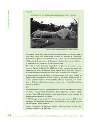 Atividade do aluno
                     Texto 1
                             HISTÓRICO DO JARDIM BOTÂNICO DE SÃO PAULO




                                                                                                          FERNANDES DIAS PEREIRA
                                                Jardim de Lineu – Viveiro de plantas do Jardim Botânico


                     No final do século 19 a área do Parque Estadual das Fontes do Ipiranga era
                     uma vasta região com mata nativa, ocupada por sitiantes e chacareiros.
                     Por ordem do governo as desapropriações na área vinham ocorrendo desde
                     1893, visando à recuperação da floresta, à utilização dos recursos hídricos e
                     à preservação das nascentes do Riacho do Ipiranga.
                     Em 1917 a região tornou-se propriedade do governo, passando a deno-
                     minar-se Parque do Estado. Até 1928, serviu para captação de águas, que
                     abasteciam o bairro do Ipiranga. Nesse mesmo ano o naturalista Frederico
                     Carlos Hoehne foi convidado para construir um Horto Botânico na região.
                     O Jardim Botânico de São Paulo foi oficializado em 1938 com a criação do
                     Departamento de Botânica, na época órgão da Secretaria da Agricultura, In-
                     dústria e Comércio de São Paulo. Em 1969, o Parque do Estado, onde o Insti-
                     tuto de Botânica está localizado, passou a denominar-se Parque Estadual das
                     Fontes do Ipiranga.
                     [...]
                     O Jardim Botânico de São Paulo pertence ao Instituto de Botânica que está
                     inserido no Parque Estadual das Fontes do Ipiranga (PEF) situado na cidade
                     de São Paulo, a 10 quilômetros do centro, fazendo divisa com o município de
                     Diadema e outros bairros da capital.
                     O PEF abrange uma área de 526 hectares, dos quais cerca de 345 ha são
                     ocupados por vegetação remanescente de mata atlântica e 36,3 ha em área
                     de visitação do Jardim Botânico.
                     Integra 24 nascentes de água, dois aquíferos e é considerada a terceira maior
                     reserva do município de São Paulo.



162                  Guia de Planejamento e Orientações Didáticas para o Professor da 4a série – Ciclo I
 