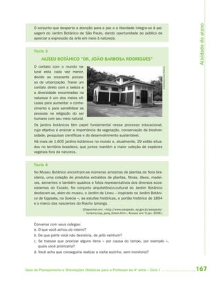 Atividade do aluno
     O conjunto que desperta a atenção para a paz e a liberdade integra-se à pai-
     sagem do Jardim Botânico de São Paulo, dando oportunidade ao público de
     apreciar a expressão da arte em meio à natureza.


     Texto 3
         MUSEU BOTÂNICO “DR. JOÃO BARBOSA RODRIGUES”
     O contato com o mundo na-




                                                                                               FERNANDES DIAS PEREIRA
     tural está cada vez menor,
     devido ao crescente proces-
     so de urbanização. Travar um
     contato direto com a beleza e
     a diversidade encontradas na
     natureza é um dos meios efi-
     cazes para aumentar o conhe-
     cimento e para sensibilizar as
     pessoas na religação do ser
     humano com seu meio natural.
     Os jardins botânicos têm papel fundamental nesse processo educacional,
     cujo objetivo é ensinar a importância da vegetação, conservação da biodiver-
     sidade, pesquisas científicas e do desenvolvimento sustentável.
     Há mais de 1.600 jardins botânicos no mundo e, atualmente, 29 estão situa-
     dos no território brasileiro, que juntos mantêm a maior coleção de espécies
     vegetais fora da natureza.


     Texto 4
     No Museu Botânico encontram-se inúmeras amostras de plantas da flora bra-
     sileira, uma coleção de produtos extraídos de plantas, fibras, óleos, madei-
     ras, sementes e também quadros e fotos representativos dos diversos ecos-
     sistemas do Estado. No conjunto arquitetônico-cultural do Jardim Botânico
     destacam-se, além do museu, o Jardim de Lineu – inspirado no Jardim Botâni-
     co de Uppsala, na Suécia –, as estufas históricas, o portão histórico de 1894
     e o marco das nascentes do Riacho Ipiranga.
                                   (Disponível em: <http://www.saopaulo. sp.gov.br/saopaulo/
                                      turismo/cap_parq_botan.htm>. Acesso em: 9 jan. 2008.)


     Converse com seus colegas:
     a. O que você achou do roteiro?
     b. De que parte você não desistiria, de jeito nenhum?
     c. Se tivesse que priorizar alguns itens – por causa do tempo, por exemplo –,
        quais você priorizaria?
     d. Você acha que conseguiria realizar a visita sozinho, sem monitoria?



Guia de Planejamento e Orientações Didáticas para o Professor da 4a série – Ciclo I                                     167
 