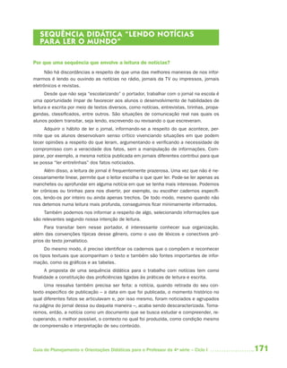 SEQUÊNCIA DIDÁTICA “LENDO NOTÍCIAS
   PAR A LER O MUNDO”

Por que uma sequência que envolve a leitura de notícias?
      Não há discordâncias a respeito de que uma das melhores maneiras de nos infor-
marmos é lendo ou ouvindo as notícias no rádio, jornais da TV ou impressos, jornais
eletrônicos e revistas.
      Desde que não seja “escolarizando” o portador, trabalhar com o jornal na escola é
uma oportunidade ímpar de favorecer aos alunos o desenvolvimento de habilidades de
leitura e escrita por meio de textos diversos, como notícias, entrevistas, tirinhas, propa-
gandas, classificados, entre outros. São situações de comunicação real nas quais os
alunos podem transitar, seja lendo, escrevendo ou revisando o que escreveram.
     Adquirir o hábito de ler o jornal, informando-se a respeito do que acontece, per-
mite que os alunos desenvolvam senso crítico vivenciando situações em que podem
tecer opiniões a respeito do que leram, argumentando e verificando a necessidade de
compromisso com a veracidade dos fatos, sem a manipulação de informações. Com-
parar, por exemplo, a mesma notícia publicada em jornais diferentes contribui para que
se possa “ler entrelinhas” dos fatos noticiados.
      Além disso, a leitura de jornal é frequentemente prazerosa. Uma vez que não é ne-
cessariamente linear, permite que o leitor escolha o que quer ler. Pode-se ler apenas as
manchetes ou aprofundar em alguma notícia em que se tenha mais interesse. Podemos
ler crônicas ou tirinhas para nos divertir, por exemplo, ou escolher cadernos específi -
cos, lendo-os por inteiro ou ainda apenas trechos. De todo modo, mesmo quando não
nos detemos numa leitura mais profunda, conseguimos ficar minimamente informados.
     Também podemos nos informar a respeito de algo, selecionando informações que
são relevantes segundo nossa intenção de leitura.
     Para transitar bem nesse portador, é interessante conhecer sua organização,
além das convenções típicas desse gênero, como o uso de léxicos e conectivos pró-
prios do texto jornalístico.
      Do mesmo modo, é preciso identificar os cadernos que o compõem e reconhecer
os tipos textuais que acompanham o texto e também são fontes importantes de infor-
mação, como os gráficos e as tabelas.
      A proposta de uma sequência didática para o trabalho com notícias tem como
finalidade a constituição das proficiências ligadas às práticas de leitura e escrita.
     Uma ressalva também precisa ser feita: a notícia, quando retirada do seu con-
texto específico de publicação – a data em que foi publicada, o momento histórico no
qual diferentes fatos se articulavam e, por isso mesmo, foram noticiados e agrupados
na página do jornal dessa ou daquela maneira –, acaba sendo descaracterizada. Toma-
remos, então, a notícia como um documento que se busca estudar e compreender, re-
cuperando, o melhor possível, o contexto no qual foi produzida, como condição mesmo
de compreensão e interpretação de seu conteúdo.



Guia de Planejamento e Orientações Didáticas para o Professor da 4a série – Ciclo I           171
 