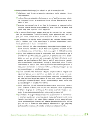  Nesse processo de antecipações, espera-se que os alunos possam:
       J relacionar a ideia de ciência (assuntos tratados no site) e a palavra “Dino”,
         com dinossauro;
       J realizar alguma antecipação relacionada ao termo “saci”, procurando relacio-
         nar o que marca o saci (a falta de uma perna) e o que poderia marcar, igual-
         mente, o Dino;
       J antecipar que, por se tratar de um fóssil de dinossauro, só podem encontrar
         ossadas, pois se refere a um animal extinto, e se o que falta ao saci é uma
         perna, deve faltar à ossada o osso respectivo.
      Se os alunos não chegarem a essas antecipações, mesmo com sua interven-
       ção, não tem problema. É preciso que todas sejam registradas para que, de-
       pois, você possa, com os alunos, checá-las quando da leitura do texto.
      Leia a nova notícia com os alunos, estudando seu conteúdo. Nesse estudo,
       discuta com eles, uma a uma, as respostas às questões apresentadas, procu-
       rando garantir que os alunos compreendam:
       J que o Dino Saci é o fóssil do dinossauro encontrado no Rio Grande do Sul,
         assim chamado por tratar-se de um dinossauro cujo fêmur esquerdo não foi
         encontrado (por isso a referência ao Saci, personagem do folclore brasileiro);
       J que o fóssil recebeu um nome de brincadeira, dado pelos cientistas que o
         encontraram, que foi Sacisaurus agudoensis. O primeiro dos nomes é com-
         posto por saci, que se refere ao personagem do folclore brasileiro; e por
         saurus, que significa lagarto. Daí, “lagarto saci”. O segundo nome – agudo-
         ensis – refere-se ao lugar em que a ossada foi encontrada, Agudo. É impor-
         tante chamar a atenção para o boxe que contém essa explicação sobre o
         local, assim como sobre os nomes científicos, dando as pistas para que os
         alunos estabeleçam as relações adequadas;
       J que os cientistas não chamaram o lagarto simplesmente de “lagarto-saci
         agudense” porque nomes científicos são dados em latim e não em portu-
         guês, e os paleontólogos quiseram que ficasse parecendo com essa língua,
         até para ficar mais engraçado mesmo. É importante chamar a atenção dos
         alunos para o boxe que explica o que é nome científico, dando pistas para
         que estabeleçam as relações necessárias;
       J que o Sacisaurus, por ter vivido na época em que os dinossauros começa-
         vam a se firmar na Terra, pode dar uma ideia de como seriam os primeiros
         herbívoros do grupo dos ornitísquios. Além disso, o achado reforça as sus-
         peitas de que os dinossauros tenham origem na América do Sul;
       J que na época do surgimento dos dinossauros os continentes do planeta intei-
         ro estariam reunidos em uma única grande massa de Terra conhecida como
         Pangeia (“terra inteira”, em grego). Assim, segundo o texto, alguns afirmam
         que a aparente origem sul-americana poderia ser mero resultado do fato de
         que, por aqui, as rochas da idade certa se mantiveram no lugar, enquanto
         parte delas foi arrastada pela erosão, constituindo outros continentes.




Guia de Planejamento e Orientações Didáticas para o Professor da 4a série – Ciclo I       177
 