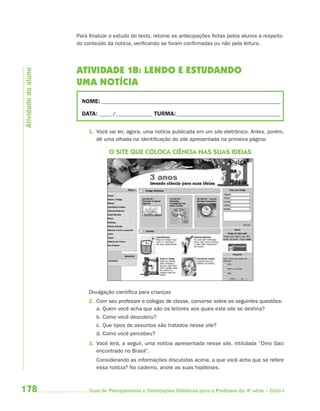 Para finalizar o estudo do texto, retome as antecipações feitas pelos alunos a respeito
                     do conteúdo da notícia, verificando se foram confirmadas ou não pela leitura.




                     ATIVIDADE 1B: LENDO E ESTUDANDO
Atividade do aluno




                     UMA NOTÍCIA
                       NOME: __________________________________________________________________________

                       DATA: _____ /_______________ TURMA: ___________________________________________


                          1. Você vai ler, agora, uma notícia publicada em um site eletrônico. Antes, porém,
                             dê uma olhada na identificação do site apresentada na primeira página:

                                  O SITE QUE COLOCA CIÊNCIA NAS SUAS IDEIAS




                          Divulgação científica para crianças
                          2. Com seu professor e colegas de classe, converse sobre as seguintes questões:
                             a. Quem você acha que são os leitores aos quais este site se destina?
                             b. Como você descobriu?
                             c. Que tipos de assuntos são tratados nesse site?
                             d. Como você percebeu?
                          3. Você lerá, a seguir, uma notícia apresentada nesse site, intitulada “Dino Saci
                             encontrado no Brasil”.
                             Considerando as informações discutidas acima, a que você acha que se refere
                             essa notícia? No caderno, anote as suas hipóteses.



178                       Guia de Planejamento e Orientações Didáticas para o Professor da 4a série – Ciclo I
 