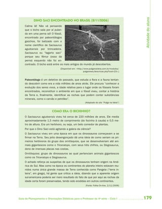 Atividade do aluno
            DINO SACI ENCONTRADO NO BRASIL (8/11/2006)
     Calma lá! Não vá pensando
     que o bicho saía por aí pulan-
     do em uma perna só! O fóssil,
     encontrado por paleontólogos
     gaúchos, foi batizado com o
     nome científico de Sacisaurus
     agudoensis por brincadeira.
     Sacisaurus ou “lagarto saci”
     porque seu fêmur (osso da
     perna) esquerdo não foi en-
     contrado. O bicho está entre os mais antigos do mundo já descobertos.
                                   (Disponível em: <http://www.pulganaideia.com.br/modulos/
                                                          pulganews/descricao.php?cod=23>.)


     Paleontólogo é um detetive do passado, que estuda a flora e a fauna tentan-
     do descobrir como era a vida milhões de anos atrás. Ele procura “conhecer a
     evolução dos seres vivos, a idade relativa para o lugar onde os fósseis foram
     encontrados, reconstituir o ambiente em que o fóssil viveu, contar a história
     da Terra e, finalmente, identificar as rochas que podem conter substâncias
     minerais, como o carvão e petróleo”.
                                                          (Adaptado do site “Pulga na Ideia”)



                            COMO ERA O BICHINHO?
     O Sacisaurus agudoensis viveu há cerca de 220 milhões de anos. Ele media
     aproximadamente 1,5 metro de comprimento (do focinho à cauda) e 0,5 me-
     tro de altura. Era um herbívoro, ou seja, um belo comedor de plantas.
     Por que o Dino Saci está agitando a galera da ciência?
     O Sacisaurus viveu em uma época em que os dinossauros começavam a se
     firmar na Terra. Seu jeito desengonçado dá uma ideia de como seriam os pri-
     meiros herbívoros do grupo dos ornitísquios, que se desenvolveriam até ani-
     mais gigantescos como o Triceratops, com seus três chifres, ou Stegosaurus,
     dono de imensas placas nas costas.
     Ornitísquios: grupo de dinossauros ao qual pertenciam animais gigantescos
     como os Triceratops e Stegosaurus.
     O achado reforça as suspeitas de que os dinossauros tenham origem na Amé-
     rica do Sul. Mas como na época os continentes do planeta inteiro estavam reu-
     nidos numa única grande massa de Terra conhecida como Pangeia (“terra in-
     teira”, em grego), há gente que critica a ideia, dizendo que a aparente origem
     sul-americana poderia ser mero resultado do fato de que por aqui as rochas da
     idade certa foram preservadas, tendo sido erodidas em outros continentes.
                                                           (Fonte: Folha On-line, 2/11/2006)




Guia de Planejamento e Orientações Didáticas para o Professor da 4a série – Ciclo I             179
 