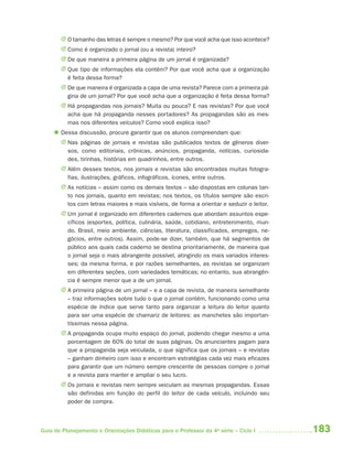 J O tamanho das letras é sempre o mesmo? Por que você acha que isso acontece?
       J Como é organizado o jornal (ou a revista) inteiro?
       J De que maneira a primeira página de um jornal é organizada?
       J Que tipo de informações ela contém? Por que você acha que a organização
         é feita dessa forma?
       J De que maneira é organizada a capa de uma revista? Parece com a primeira pá-
         gina de um jornal? Por que você acha que a organização é feita dessa forma?
       J Há propagandas nos jornais? Muita ou pouca? E nas revistas? Por que você
         acha que há propaganda nesses portadores? As propagandas são as mes-
         mas nos diferentes veículos? Como você explica isso?
      Dessa discussão, procure garantir que os alunos compreendam que:
       J Nas páginas de jornais e revistas são publicados textos de gêneros diver-
         sos, como editoriais, crônicas, anúncios, propaganda, notícias, curiosida-
         des, tirinhas, histórias em quadrinhos, entre outros.
       J Além desses textos, nos jornais e revistas são encontradas muitas fotogra-
         fias, ilustrações, gráficos, infográficos, ícones, entre outros.
       J As notícias – assim como os demais textos – são dispostas em colunas tan-
         to nos jornais, quanto em revistas; nos textos, os títulos sempre são escri-
         tos com letras maiores e mais visíveis, de forma a orientar e seduzir o leitor.
       J Um jornal é organizado em diferentes cadernos que abordam assuntos espe-
         cíficos (esportes, política, culinária, saúde, cotidiano, entretenimento, mun-
         do, Brasil, meio ambiente, ciências, literatura, classificados, empregos, ne-
         gócios, entre outros). Assim, pode-se dizer, também, que há segmentos de
         público aos quais cada caderno se destina prioritariamente, de maneira que
         o jornal seja o mais abrangente possível, atingindo os mais variados interes-
         ses; da mesma forma, e por razões semelhantes, as revistas se organizam
         em diferentes seções, com variedades temáticas; no entanto, sua abrangên-
         cia é sempre menor que a de um jornal.
       J A primeira página de um jornal – e a capa de revista, de maneira semelhante
         – traz informações sobre tudo o que o jornal contém, funcionando como uma
         espécie de índice que serve tanto para organizar a leitura do leitor quanto
         para ser uma espécie de chamariz de leitores: as manchetes são importan-
         tíssimas nessa página.
       J A propaganda ocupa muito espaço do jornal, podendo chegar mesmo a uma
         porcentagem de 60% do total de suas páginas. Os anunciantes pagam para
         que a propaganda seja veiculada, o que significa que os jornais – e revistas
         – ganham dinheiro com isso e encontram estratégias cada vez mais eficazes
         para garantir que um número sempre crescente de pessoas compre o jornal
         e a revista para manter e ampliar o seu lucro.
       J Os jornais e revistas nem sempre veiculam as mesmas propagandas. Essas
         são definidas em função do perfil do leitor de cada veículo, incluindo seu
         poder de compra.



Guia de Planejamento e Orientações Didáticas para o Professor da 4a série – Ciclo I        183
 