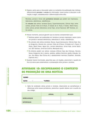  Depois, parta para a discussão sobre os contextos de publicação das notícias,
                         diferenciando portador e veículo de informação. Leiam juntos e discutam a afir-
                         mação a seguir, estabelecendo a diferenciação entre eles.

                        Revistas, jornais e livros são portadores textuais que podem ser impressos,
                        televisivos, eletrônicos, radiofônicos.
                        Os veículos são vários: revistas Época, Superinteressante, Ciência Hoje, entre
                        outras; jornais Folha de S.Paulo, O Estado de S. Paulo, O Globo, Metrô News,
                        entre outros; jornais televisivos Jornal Hoje, Jornal Nacional, SBT Notícias, en-
                        tre outros.


                        Nesse momento, procure garantir que os alunos compreendam que:
                          J Notícias podem ser publicadas em revistas e jornais impressos, assim como
                            em jornais e revistas eletrônicos, televisivos e, ainda, radiofônicos.
                          J Os veículos são vários (revistas: Época, Superinteressante, Ciência Hoje, Nos-
                            so Amiguinho, Recreio etc.; jornais: Folha de S.Paulo, O Estado de S. Paulo, O
                            Globo, Metrô News, Agora etc.; jornais televisivos: Jornal Hoje, Jornal Nacio-
                            nal, SBT Notícias, Jornal da Cultura, Metrópolis etc.).
                          J Os leitores podem ser vários: crianças (Ciência Hoje das Crianças, Recreio,
                            Nosso Amiguinho etc.); jovens, adultos, público feminino adulto (Cláudia, Ca-
                            ras, Ana Maria, Boa Forma etc.); adolescentes meninas (TodaTeen, Atrevida,
                            Capricho etc.).
                        Quando tiverem terminado, peça-lhes que, em duplas, preencham o quadro do
                         livro do aluno para sistematizar a comparação entre jornais e revistas.



                     ATIVIDADE 1D: RECUPERANDO O CONTEXTO
Atividade do aluno




                     DE PRODUÇÃO DE UMA NOTÍCIA
                     NOME: __________________________________________________________________________

                     DATA: _____ /_______________ TURMA: ___________________________________________


                       1. Após ter analisado vários jornais e revistas, observando as semelhanças e
                          diferenças entre esses portadores, preencha o quadro abaixo com o auxílio de
                          seu colega.

                                                           JORNAL                        REVISTA

                     SEMELHANÇAS

                     DIFERENÇAS




184                     Guia de Planejamento e Orientações Didáticas para o Professor da 4a série – Ciclo I
 