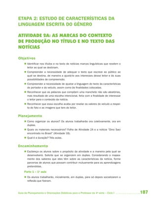 ETAPA 2: ESTUDO DE CARACTERÍSTICAS DA
LINGUAGEM ESCRITA DO GÊNERO

ATIVIDADE 2A: AS MARCAS DO CONTEXTO
DE PRODUÇÃO NO TÍTULO E NO TEXTO DAS
NOTÍCIAS

Objetivos
      Identificar nos títulos e no texto de notícias marcas linguísticas que revelem o
       leitor ao qual se destinam.
      Compreender a necessidade de adequar o texto que escreve ao público ao
       qual se destina, de maneira a ajustá-lo aos interesses desse leitor e às suas
       possibilidades de compreensão.
      Compreender a necessidade de ajustar a linguagem do texto às características
       do portador e do veículo, assim como às finalidades colocadas.
      Reconhecer que as palavras que compõem uma manchete não são aleatórias,
       mas resultado de uma escolha intencional, feita com a finalidade de interessar
       o leitor para o conteúdo da notícia.
      Reconhecer que essa escolha acaba por revelar os valores do veículo a respei-
       to do fato e as imagens que tem do leitor.


Planejamento
      Como organizar os alunos? Os alunos trabalharão ora coletivamente, ora em
       duplas.
      Quais os materiais necessários? Folha de Atividade 2A e a notícia “Dino Saci
       encontrado no Brasil” (Atividade 1B).
      Qual é a duração? Três aulas.


Encaminhamento
      Esclareça os alunos sobre o propósito da atividade e a maneira pela qual se
       desenvolverá. Solicite que se organizem em duplas. Considerando o mapea-
       mento dos saberes que eles têm sobre as características da notícia, forme
       parcerias de alunos que possam contribuir mutuamente para as aprendizagens
       pretendidas.

     Parte 1 – 1a aula
      Os alunos trabalharão, inicialmente, em duplas, para só depois socializarem a
       reflexão que fizeram.



Guia de Planejamento e Orientações Didáticas para o Professor da 4a série – Ciclo I       187
 