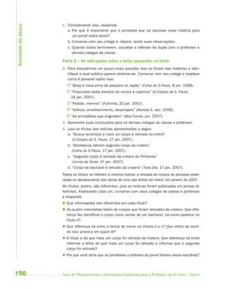 Atividade do aluno
                     1. Considerando isso, responda:
                        a. Por que é importante que o jornalista que vai escrever essa matéria para
                           um jornal saiba disso?
                        b. Converse com seu colega e, depois, anote suas observações.
                        c. Quando todos terminarem, socialize a reflexão da dupla com o professor e
                           demais colegas de classe.

                     Parte 2 – As indicações sobre o leitor presentes no título
                     2. Para estudarmos um pouco essa questão, leia os títulos das matérias e iden-
                        tifique a qual público parece destinar-se. Converse com seu colega e explique
                        como é possível saber isso.
                       J “Beep é nova arma de paquera no Japão” (Folha de S.Paulo, 8 jun. 1998).
                       J “Piracicaba sedia eventos de ovinos e caprinos” (O Estado de S. Paulo,
                         24 jan. 2007).
                       J “Pedala, menino!” (Folhinha, 20 jan. 2007).
                       J “Velhice, envelhecimento, desamparo” (Revista E, dez. 2006).
                       J “As armadilhas que engordam” (Boa Forma, jan. 2007).
                     3. Apresente suas conclusões para os demais colegas de classe e professor.
                     4. Leia os títulos das notícias apresentadas a seguir.
                        a. “Busca recomeça e mais um corpo é retirado do metrô”
                           (O Estado de S. Paulo, 17 jan. 2007).
                        b. “Bombeiros retiram segundo corpo da cratera”
                           (Folha de S.Paulo, 17 jan. 2007).
                        c. “Segundo corpo é retirado da cratera de Pinheiros”
                           (Jornal da Tarde, 17 jan. 2007).
                        d. “Corpo de bacharel é retirado da cratera” (Todo Dia, 17 jan. 2007).
                     Todos os títulos se referem à mesma notícia: a retirada de corpos de pessoas soter-
                     radas no desabamento das obras de uma das linhas do metrô, em janeiro de 2007.
                     Os títulos, porém, são diferentes, pois as notícias foram publicadas em jornais di-
                     ferentes. Analisando cada um, converse com seus colegas de classe e professor
                     e responda:
                      Que informações são diferentes em cada título?
                      As quatro manchetes falam de corpos que foram retirados da cratera. Que dife-
                       rença faz identificar o corpo como sendo de um bacharel, tal como aparece no
                       título d?
                      Que diferença há entre a forma de iniciar os títulos b e c? Que efeito de senti-
                       do isso provoca em quem lê?
                      O título a diz que mais um corpo foi retirado da cratera. Que diferença há entre
                       informar o leitor de que mais um corpo foi retirado e informar que o segundo
                       corpo foi retirado?
                      Por que você acha que os jornalistas e editores do jornal fizeram essas escolhas?




190                  Guia de Planejamento e Orientações Didáticas para o Professor da 4a série – Ciclo I
 
