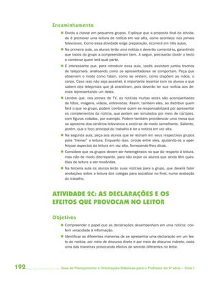 Encaminhamento
          Divida a classe em pequenos grupos. Explique que a proposta final da ativida-
           de é promover uma leitura de notícia em voz alta, como acontece nos jornais
           televisivos. Como essa atividade exige preparação, ocorrerá em três aulas.
          Na primeira aula, os alunos lerão uma notícia e deverão comentá-la, garantindo
           que todos do grupo a compreenderam bem. A seguir, precisarão dividir o texto
           e combinar quem lerá qual parte.
          É interessante que, para introduzir essa aula, vocês assistam juntos trechos
           de telejornais, analisando como os apresentadores se comportam. Peça que
           observem o modo como falam, como se vestem, como dispõem as mãos, o
           corpo. Caso isso não seja possível, é importante levantar com os alunos o que
           sabem dos telejornais que já assistiram, pois deverão ler sua notícia aos de-
           mais representando um deles.
          Lembre que, nos jornais de TV, as notícias muitas vezes são acompanhadas
           de fotos, imagens, vídeos, entrevistas. Assim, também eles, ao distribuir quem
           fará o que no grupo, podem combinar quem se responsabilizará por apresentar
           os complementos da notícia, que podem ser simulados por meio de cartazes,
           com figuras coladas, por exemplo. Podem também providenciar uma mesa que
           se aproxime dos cenários televisivos e vestir-se de modo semelhante. Saliente,
           porém, que o foco principal do trabalho é ler a notícia em voz alta.
          Na segunda aula, peça aos alunos que se reúnam em seus respectivos grupos
           para “treinar” a leitura. Enquanto isso, circule entre eles, ajudando-os a aper-
           feiçoar aspectos da leitura em voz alta, fornecendo-lhes dicas.
          Considere que os grupos devem ser heterogêneos no que diz respeito à leitura,
           mas não de modo discrepante, para não expor os alunos que ainda têm ques-
           tões de leitura a ser resolvidas.
          Na terceira aula os alunos lerão suas notícias para o grupo, que deverá fazer
           anotações sobre a leitura dos colegas para socializar no final, numa avaliação
           do trabalho.



      ATIVIDADE 2C: AS DECLARAÇÕES E OS
      EFEITOS QUE PROVOCAM NO LEITOR

      Objetivos
          Compreender o papel que as declarações desempenham em uma notícia: con-
           ferir veracidade à informação.
          Identificar as diferentes maneiras de se apresentar uma declaração em um tex-
           to de notícia: por meio de discurso direto e por meio de discurso indireto, cada
           uma das maneiras provocando efeitos de sentido diferentes no leitor.




192      Guia de Planejamento e Orientações Didáticas para o Professor da 4a série – Ciclo I
 