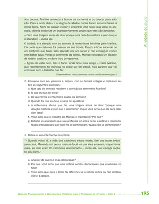 Atividade do aluno
     Aos poucos, Marlise começou a buscar os cachorros e os colocar para ado-
     ção. Para a sorte deles e a alegria de Marlise, todos foram encaminhados a
     novos lares. Além de buscar, cuidar e encontrar uma nova casa para os ani-
     mais, Marlise ainda faz um acompanhamento depois que eles são adotados.
     – Faço uma triagem antes de doar porque uma doação malfeita é pior do que
     o abandono – avalia ela.
     O cuidado e a atenção com os animais já rendeu boas histórias para Marlise.
     Ela conta que certa vez foi passear na sua cidade, Pirapó, e ficou sabendo de
     um cachorro que havia sido atacado por um ouriço e não conseguia comer
     nem beber água. Vendo o sofrimento do animal, Marlise contratou um laçador
     de rodeio, capturou o cão e tirou os espinhos.
     – Agora ele está bem, feliz e forte, ainda ficou meu amigo – conta Marlise,
     que recentemente foi mordida no braço por um pitbull, mas garante que vai
     continuar com o trabalho que faz.
                                (Disponível em: <http://zerohora.clicrbs.com.br/zerohora/jsp>.)


     2. Converse com seu parceiro e, depois, com os demais colegas e professor so-
        bre as seguintes questões:
        a. Que tipo de animais recebem a atenção da enfermeira Marlise?
        b. O que ela faz por eles?
        c. De que forma a enfermeira auxilia os animais?
        d. Quando foi que ela teve a ideia de ajudá-los?
        e. A enfermeira afirma que faz uma triagem antes de doar “porque uma
           doação malfeita é pior que o abandono”. O que você acha que ela quis dizer
           com isso?
        f. Você acha que o trabalho de Marlise é importante? Por quê?
        g. Retome as anotações que seu professor fez antes de ler a notícia e responda:
           Quais antecipações que você fez se confirmaram? Quais não se confirmaram?


     3. Releia o seguinte trecho da notícia:

     “– Quando voltei lá, a mãe dos cachorros estava morta; tive que trazer todos
     para casa. Mexendo um pouco mais no local em que eles estavam, vi que havia
     mais, ao todo eram 20 cachorros abandonados – conta ela, que carrega ração
     no seu carro.”


        a. Analise: de quem é essa declaração?
        b. Por que você acha que uma notícia contém declarações dos envolvidos no
           fato?
        c. Você acha que para o leitor faz diferença se a notícia utiliza ou não declara-
           ções? Explique.




Guia de Planejamento e Orientações Didáticas para o Professor da 4a série – Ciclo I               195
 