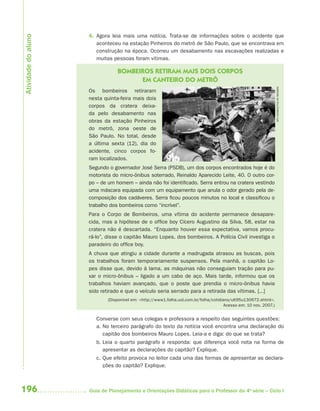 Atividade do aluno
                     4. Agora leia mais uma notícia. Trata-se de informações sobre o acidente que
                        aconteceu na estação Pinheiros do metrô de São Paulo, que se encontrava em
                        construção na época. Ocorreu um desabamento nas escavações realizadas e
                        muitas pessoas foram vítimas.

                                 BOMBEIROS RETIRAM MAIS DOIS CORPOS
                                       EM CANTEIRO DO METRÔ




                                                                                                                    APU GOMES/FOLHA IMAGEM
                     Os bombeiros retiraram
                     nesta quinta-feira mais dois
                     corpos da cratera deixa-
                     da pelo desabamento nas
                     obras da estação Pinheiros
                     do metrô, zona oeste de
                     São Paulo. No total, desde
                     a última sexta (12), dia do
                     acidente, cinco corpos fo-
                     ram localizados.
                     Segundo o governador José Serra (PSDB), um dos corpos encontrados hoje é do
                     motorista do micro-ônibus soterrado, Reinaldo Aparecido Leite, 40. O outro cor-
                     po – de um homem – ainda não foi identificado. Serra entrou na cratera vestindo
                     uma máscara equipada com um equipamento que anula o odor gerado pela de-
                     composição dos cadáveres. Serra ficou poucos minutos no local e classificou o
                     trabalho dos bombeiros como “incrível”.
                     Para o Corpo de Bombeiros, uma vítima do acidente permanece desapare-
                     cida, mas a hipótese de o office boy Cícero Augustino da Silva, 58, estar na
                     cratera não é descartada. “Enquanto houver essa expectativa, vamos procu-
                     rá-lo”, disse o capitão Mauro Lopes, dos bombeiros. A Polícia Civil investiga o
                     paradeiro do office boy.
                     A chuva que atingiu a cidade durante a madrugada atrasou as buscas, pois
                     os trabalhos foram temporariamente suspensos. Pela manhã, o capitão Lo-
                     pes disse que, devido à lama, as máquinas não conseguiam tração para pu-
                     xar o micro-ônibus – ligado a um cabo de aço. Mais tarde, informou que os
                     trabalhos haviam avançado, que o poste que prendia o micro-ônibus havia
                     sido retirado e que o veículo seria serrado para a retirada das vítimas. [...]
                             (Disponível em: <http://www1.folha.uol.com.br/folha/cotidiano/ult95u130672.shtml>.
                                                                                        Acesso em: 10 nov. 2007.)


                        Converse com seus colegas e professora a respeito das seguintes questões:
                        a. No terceiro parágrafo do texto da notícia você encontra uma declaração do
                           capitão dos bombeiros Mauro Lopes. Leia-a e diga: do que se trata?
                        b. Leia o quarto parágrafo e responda: que diferença você nota na forma de
                           apresentar as declarações do capitão? Explique.
                        c. Que efeito provoca no leitor cada uma das formas de apresentar as declara-
                           ções do capitão? Explique.



196                  Guia de Planejamento e Orientações Didáticas para o Professor da 4a série – Ciclo I
 
