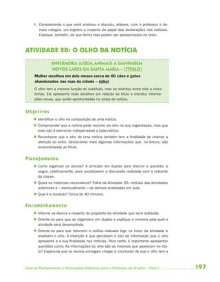 5. Considerando o que você analisou e discutiu, elabore, com o professor e de-
        mais colegas, um registro a respeito do papel das declarações nas notícias.
        Explique, também, de que forma elas podem ser apresentadas no texto.



ATIVIDADE 2D: O OLHO DA NOTÍCIA
                ENFERMEIRA AJUDA ANIMAIS A GANHAREM
                NOVOS LARES EM SANTA MARIA – (TÍTULO)
     Mulher recolheu em dois meses cerca de 60 cães e gatos
     abandonados nas ruas da cidade – (olho)
     O olho tem a mesma função do subtítulo, mas se distribui entre três a cinco
     linhas. Ele apresenta mais detalhes em relação ao título e introduz informa-
     ções novas, que serão aprofundadas no corpo da notícia.


Objetivos
      Identificar o olho na composição de uma notícia.
      Compreender que a notícia pode recorrer ao olho na sua organização, mas que
       este não é elemento indispensável a toda notícia.
      Reconhecer que o olho de uma notícia também tem a finalidade de chamar a
       atenção do leitor, destacando mais algumas informações que, na leitura, são
       acrescentadas ao título.


Planejamento
      Como organizar os alunos? A princípio em duplas para discutir a questão; a
       seguir, coletivamente, para socializarem a discussão realizada com o restante
       da classe.
      Quais os materiais necessários? Folha da Atividade 2D, notícias das atividades
       anteriores e – eventualmente – as demais analisadas em aula.
      Qual é a duração? Cerca de 40 minutos.


Encaminhamento
      Informe os alunos a respeito do propósito da atividade que será realizada.
      Oriente-os para que se organizem em duplas e explique a maneira pela qual a
       atividade será desenvolvida.
      Oriente-os para que retomem a notícia indicada logo no início da atividade e
       analisem o olho. A intenção é que percebam o tipo de informação que o olho
       apresenta e a sua finalidade nas notícias. Para tanto, é importante apresentar
       questões como: As informações do olho são as mesmas que aparecem no títu-
       lo? Espera-se que os alunos consigam chegar à conclusão de que o olho tem a



Guia de Planejamento e Orientações Didáticas para o Professor da 4a série – Ciclo I     197
 