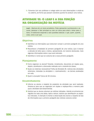 4. Converse com seu professor e colega sobre as suas observações e anote-as
            no caderno, de forma que possam orientá-lo quando for produzir uma notícia.



      ATIVIDADE 2E: O LEAD E A SUA FUNÇÃO
      NA ORGANIZAÇÃO DA NOTÍCIA
         Lead – Abertura de um texto jornalístico. Pode apresentar sucintamente o as-
         sunto, destacar o fato principal ou criar um clima para atrair o leitor para o
         texto. O tradicional responde a seis questões básicas: o quê, quem, quando,
         onde, como e por quê.


      Objetivos
          Identificar as informações que costumam compor o primeiro parágrafo de uma
           notícia.
          Reconhecer a finalidade do primeiro parágrafo de uma notícia, que é chamar
           a atenção do leitor para a notícia, apresentando, de maneira destacada, mais
           algumas informações sobre o que será noticiado.
          Identificar o nome que se costuma dar a esse primeiro parágrafo.


      Planejamento
          Como organizar os alunos? Estarão, inicialmente, discutindo em duplas para,
           depois, socializarem a discussão realizada com o restante da classe.
          Quais os materiais necessários? Folha da Atividade 2E, notícias das atividades
           anteriores, indicadas na atividade e – eventualmente – as demais analisadas
           em aula.
          Qual é a duração? Cerca de 30 minutos.


      Encaminhamento
          Informe os alunos a respeito do propósito da atividade que será realizada.
           Oriente-os para que se organizem em duplas e explique-lhes a maneira pela
           qual a atividade será desenvolvida.
          Solicite que os alunos retomem as notícias indicadas, relendo os primeiros pa-
           rágrafos de cada uma delas. Após a leitura, solicite que identifiquem os aspec-
           tos indicados. A intenção é orientar a observação dos alunos a respeito do tipo
           de informações que o primeiro parágrafo das notícias costuma conter:




200      Guia de Planejamento e Orientações Didáticas para o Professor da 4a série – Ciclo I
 