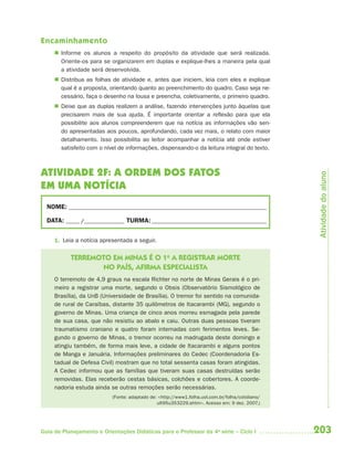 Encaminhamento
      Informe os alunos a respeito do propósito da atividade que será realizada.
       Oriente-os para se organizarem em duplas e explique-lhes a maneira pela qual
       a atividade será desenvolvida.
      Distribua as folhas de atividade e, antes que iniciem, leia com eles e explique
       qual é a proposta, orientando quanto ao preenchimento do quadro. Caso seja ne-
       cessário, faça o desenho na lousa e preencha, coletivamente, o primeiro quadro.
      Deixe que as duplas realizem a análise, fazendo intervenções junto àquelas que
       precisarem mais de sua ajuda. É importante orientar a reflexão para que ela
       possibilite aos alunos compreenderem que na notícia as informações vão sen-
       do apresentadas aos poucos, aprofundando, cada vez mais, o relato com maior
       detalhamento. Isso possibilita ao leitor acompanhar a notícia até onde estiver
       satisfeito com o nível de informações, dispensando-o da leitura integral do texto.



ATIVIDADE 2F: A ORDEM DOS FATOS




                                                                                                  Atividade do aluno
EM UMA NOTÍCIA
  NOME: __________________________________________________________________________

  DATA: _____ /_______________ TURMA: ___________________________________________


     1. Leia a notícia apresentada a seguir.


           TERREMOTO EM MINAS É O 1o A REGISTRAR MORTE
                  NO PAÍS, AFIRMA ESPECIALISTA
     O terremoto de 4,9 graus na escala Richter no norte de Minas Gerais é o pri-
     meiro a registrar uma morte, segundo o Obsis (Observatório Sismológico de
     Brasília), da UnB (Universidade de Brasília). O tremor foi sentido na comunida-
     de rural de Caraíbas, distante 35 quilômetros de Itacarambi (MG), segundo o
     governo de Minas. Uma criança de cinco anos morreu esmagada pela parede
     de sua casa, que não resistiu ao abalo e caiu. Outras duas pessoas tiveram
     traumatismo craniano e quatro foram internadas com ferimentos leves. Se-
     gundo o governo de Minas, o tremor ocorreu na madrugada deste domingo e
     atingiu também, de forma mais leve, a cidade de Itacarambi e alguns pontos
     de Manga e Januária. Informações preliminares do Cedec (Coordenadoria Es-
     tadual de Defesa Civil) mostram que no total sessenta casas foram atingidas.
     A Cedec informou que as famílias que tiveram suas casas destruídas serão
     removidas. Elas receberão cestas básicas, colchões e cobertores. A coorde-
     nadoria estuda ainda se outras remoções serão necessárias.
                           (Fonte: adaptado de: <http://www1.folha.uol.com.br/folha/cotidiano/
                                               ult95u353229.shtm>. Acesso em: 9 dez. 2007.)




Guia de Planejamento e Orientações Didáticas para o Professor da 4a série – Ciclo I              203
 