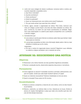 Atividade do aluno
                        2. Junto com seus colegas de classe e professor, converse sobre a notícia, pro-
                           curando responder a questões como:
                           a. Que fato é noticiado?
                           b. Quando aconteceu?
                           c. Onde aconteceu?
                           d. Onde foi publicado?
                           e. Quem se interessaria por uma notícia como essa? Expliquem.
                           f. Por que vocês acham que esse fato virou notícia?
                        3. Vamos, agora, estudar a organização da notícia. Para tanto, reúna-se com
                           mais um colega e juntos façam uma lista dos fatos relatados na notícia. De-
                           pois, numere-os, na ordem em que foram acontecendo na realidade. Regis-
                           trem suas observações no caderno para depois compartilhar com o professor
                           e demais colegas.
                        4. Considerando que:
                            uma notícia é escrita para informar os leitores sobre fatos que tenham impor-
                             tância para os mesmos;
                            o jornal deve possibilitar ao leitor uma informação rápida sobre o fato ou mais
                             detalhes à medida que se lê o texto,
                           respondam:
                           a. Por que a notícia foi organizada dessa maneira? Registrem suas reflexões
                              no caderno e depois socializem com o restante da turma.



                     ATIVIDADE 2G: REESCREVENDO UMA NOTÍCIA
                     Objetivos
                         Reescrever uma notícia fazendo uso das questões linguísticas estudadas.
                         Revisar a produção escrita, observando aspectos discursivos e normativos.

                     Planejamento
                         Como organizar os alunos? A atividade ocorrerá a princípio coletivamente e de-
                          pois em duplas, sendo que cada dupla receberá apenas um papel.
                         Quais os materiais necessários? Notícias trabalhadas no livro do aluno.
                         Qual é a duração? Duas aulas de 40 minutos.

                     Encaminhamento
                         Reúna os alunos e proponha a reescrita de uma notícia, como se eles fossem
                          os jornalistas.
                         Retome, oralmente, as notícias lidas no livro, listando-as na lousa. Divida os
                          alunos em duplas heterogêneas e peça que cada uma escolha qual das notí-
                          cias da lista deseja reescrever.



204                     Guia de Planejamento e Orientações Didáticas para o Professor da 4a série – Ciclo I
 