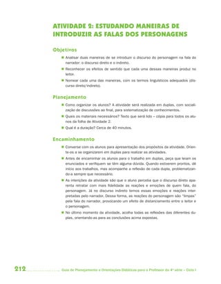 ATIVIDADE 2: ESTUDANDO MANEIRAS DE
      INTRODUZIR AS FALAS DOS PERSONAGENS

      Objetivos
          Analisar duas maneiras de se introduzir o discurso do personagem na fala do
           narrador: o discurso direto e o indireto.
          Reconhecer os efeitos de sentido que cada uma dessas maneiras produz no
           leitor.
          Nomear cada uma das maneiras, com os termos linguísticos adequados (dis-
           curso direto/indireto).


      Planejamento
          Como organizar os alunos? A atividade será realizada em duplas, com sociali-
           zação de discussões ao final, para sistematização de conhecimentos.
          Quais os materiais necessários? Texto que será lido – cópia para todos os alu-
           nos da folha de Atividade 2.
          Qual é a duração? Cerca de 40 minutos.


      Encaminhamento
          Converse com os alunos para apresentação dos propósitos da atividade. Orien-
           te-os a se organizarem em duplas para realizar as atividades.
          Antes de encaminhar os alunos para o trabalho em duplas, peça que leiam os
           enunciados e verifiquem se têm alguma dúvida. Quando estiverem prontos, dê
           início aos trabalhos, mas acompanhe a reflexão de cada dupla, problematizan-
           do-a sempre que necessário.
          As intenções da atividade são que o aluno perceba que o discurso direto apa-
           renta retratar com mais fidelidade as reações e emoções de quem fala, do
           personagem. Já no discurso indireto temos essas emoções e reações inter-
           pretadas pelo narrador. Dessa forma, as reações do personagem são “limpas”
           pela fala do narrador, provocando um efeito de distanciamento entre o leitor e
           o personagem.
          No último momento da atividade, acolha todas as reflexões das diferentes du-
           plas, orientando-as para as conclusões acima expostas.




212      Guia de Planejamento e Orientações Didáticas para o Professor da 4a série – Ciclo I
 