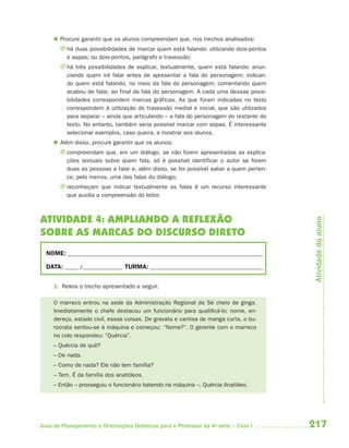  Procure garantir que os alunos compreendam que, nos trechos analisados:
       J há duas possibilidades de marcar quem está falando: utilizando dois-pontos
         e aspas; ou dois-pontos, parágrafo e travessão;
       J há três possibilidades de explicar, textualmente, quem está falando: anun-
         ciando quem irá falar antes de apresentar a fala do personagem; indican-
         do quem está falando, no meio da fala do personagem; comentando quem
         acabou de falar, ao final da fala do personagem. A cada uma dessas possi-
         bilidades correspondem marcas gráficas. As que foram indicadas no texto
         correspondem à utilização do travessão medial e inicial, que são utilizados
         para separar – ainda que articulando – a fala do personagem do restante do
         texto. No entanto, também seria possível marcar com aspas. É interessante
         selecionar exemplos, caso queira, e mostrar aos alunos.
      Além disso, procure garantir que os alunos:
       J compreendam que, em um diálogo, se não forem apresentadas as explica-
         ções textuais sobre quem fala, só é possível identificar o autor se forem
         duas as pessoas a falar e, além disso, se for possível saber a quem perten-
         ce, pelo menos, uma das falas do diálogo;
       J reconheçam que indicar textualmente as falas é um recurso interessante
         que auxilia a compreensão do leitor.



ATIVIDADE 4: AMPLIANDO A REFLEXÃO




                                                                                        Atividade do aluno
SOBRE AS MARCAS DO DISCURSO DIRETO
  NOME: __________________________________________________________________________

  DATA: _____ /_______________ TURMA: ___________________________________________


     1. Releia o trecho apresentado a seguir.

     O marreco entrou na sede da Administração Regional da Sé cheio de ginga.
     Imediatamente o chefe destacou um funcionário para qualificá-lo: nome, en-
     dereço, estado civil, essas coisas. De gravata e camisa de manga curta, o bu-
     rocrata sentou-se à máquina e começou: “Nome?”. O gerente com o marreco
     no colo respondeu: “Quércia”.
     – Quércia de quê?
     – De nada.
     – Como de nada? Ele não tem família?
     – Tem. É da família dos anatídeos.
     – Então – prosseguiu o funcionário batendo na máquina –, Quércia Anatídeo.




Guia de Planejamento e Orientações Didáticas para o Professor da 4a série – Ciclo I    217
 