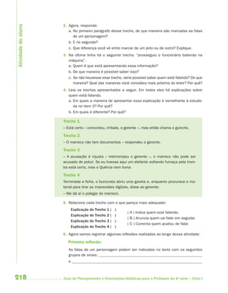 Atividade do aluno
                     2. Agora, responda:
                        a. No primeiro parágrafo desse trecho, de que maneira são marcadas as falas
                           de um personagem?
                        b. E no segundo?
                        c. Que diferença você vê entre marcar de um jeito ou de outro? Explique.
                     3. Na última linha há o seguinte trecho: “prosseguiu o funcionário batendo na
                        máquina”.
                        a. Quem é que está apresentando essa informação?
                        b. De que maneira é possível saber isso?
                        c. Se não houvesse esse trecho, seria possível saber quem está falando? De que
                           maneira? Qual das maneiras você considera mais próxima do leitor? Por quê?
                     4. Leia os trechos apresentados a seguir. Em todos eles há explicações sobre
                        quem está falando.
                        a. Em quais a maneira de apresentar essa explicação é semelhante à estuda-
                           da no item 3? Por quê?
                        b. Em quais é diferente? Por quê?

                     Trecho 1
                     – Está certo – concordou, irritado, o gerente –, mas então chama o guincho.

                     Trecho 2
                     – O marreco não tem documentos – respondeu o gerente.

                     Trecho 3
                     – A acusação é injusta – interrompeu o gerente –, o marreco não pode ser
                     acusado de poluir. Se eu tivesse aqui um elefante soltando fumaça pela trom-
                     ba está certo, mas o Quércia nem fuma.

                     Trecho 4
                     Terminada a ficha, o burocrata abriu uma gaveta e, enquanto procurava o ma-
                     terial para tirar as impressões digitais, disse ao gerente:
                     – Me dá aí o polegar do marreco.

                     5. Relacione cada trecho com o que pareça mais adequado:
                            Explicação do Trecho 1 (   )
                                                            ( A ) Indica quem está falando.
                            Explicação do Trecho 2 (   )
                                                            ( B ) Anuncia quem vai falar em seguida.
                            Explicação do Trecho 3 (   )
                                                            ( C ) Comenta quem acabou de falar.
                            Explicação do Trecho 4 (   )
                     6. Agora vamos registrar algumas reflexões realizadas ao longo dessa atividade:

                        Primeira reﬂexão:
                        As falas de um personagem podem ser indicadas no texto com os seguintes
                        grupos de sinais:
                        e



218                  Guia de Planejamento e Orientações Didáticas para o Professor da 4a série – Ciclo I
 