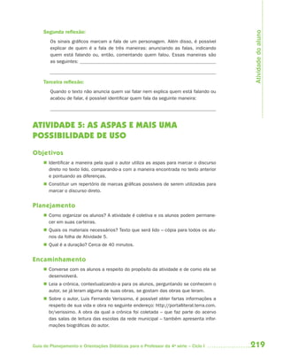 Atividade do aluno
     Segunda reﬂexão:
        Os sinais gráficos marcam a fala de um personagem. Além disso, é possível
        explicar de quem é a fala de três maneiras: anunciando as falas, indicando
        quem está falando ou, então, comentando quem falou. Essas maneiras são
        as seguintes:



     Terceira reﬂexão:
        Quando o texto não anuncia quem vai falar nem explica quem está falando ou
        acabou de falar, é possível identificar quem fala da seguinte maneira:




ATIVIDADE 5: AS ASPAS E MAIS UMA
POSSIBILIDADE DE USO
Objetivos
      Identificar a maneira pela qual o autor utiliza as aspas para marcar o discurso
       direto no texto lido, comparando-a com a maneira encontrada no texto anterior
       e pontuando as diferenças.
      Constituir um repertório de marcas gráficas possíveis de serem utilizadas para
       marcar o discurso direto.


Planejamento
      Como organizar os alunos? A atividade é coletiva e os alunos podem permane-
       cer em suas carteiras.
      Quais os materiais necessários? Texto que será lido – cópia para todos os alu-
       nos da folha de Atividade 5.
      Qual é a duração? Cerca de 40 minutos.


Encaminhamento
      Converse com os alunos a respeito do propósito da atividade e de como ela se
       desenvolverá.
      Leia a crônica, contextualizando-a para os alunos, perguntando se conhecem o
       autor, se já leram alguma de suas obras, se gostam das obras que leram.
      Sobre o autor, Luis Fernando Verissimo, é possível obter fartas informações a
       respeito de sua vida e obra no seguinte endereço: http://portalliteral.terra.com.
       br/verissimo. A obra da qual a crônica foi coletada – que faz parte do acervo
       das salas de leitura das escolas da rede municipal – também apresenta infor-
       mações biográficas do autor.



Guia de Planejamento e Orientações Didáticas para o Professor da 4a série – Ciclo I        219
 