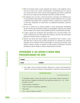  Além de comentar sobre o autor, pergunte aos alunos o que imaginam encon-
                          trar em um texto com o título “Comunicação”, considerando que se trata de
                          uma crônica de humor. Enfim, procure fazer perguntas que ativem o repertório
                          dos alunos, de modo que eles antecipem possíveis sentidos do texto.
                         Em seguida, leia, com eles, o trecho da crônica e provoque uma reflexão a par-
                          tir das questões apresentadas na atividade. Levante hipóteses com os alunos
                          a respeito de que objeto seria o referido no texto e, depois, leia a crônica intei-
                          ra com eles, verificando, em cada trecho, as hipóteses levantadas, confirman-
                          do-as ou não.
                         No item 2, solicite que os alunos analisem o trecho apresentado identificando
                          de que maneira são marcadas as falas dos personagens. Espera-se que identifi-
                          quem as aspas como outras marcas gráficas possíveis, identificadoras das falas.
                         A seguir, solicite que comparem essa pontuação com a do texto anterior, mar-
                          cando a diferença de uso feita pelos dois autores: o primeiro não utiliza pará-
                          grafo para introduzir falas e o segundo, sim.
                         Solicite aos alunos que façam registro da descoberta feita e chame a aten-
                          ção deles para o fato de que já estão constituindo um repertório de maneiras
                          possíveis de se introduzir a fala do personagem no discurso do narrador. Você
                          poderá, inclusive, montar um quadro no qual constem as diferentes maneiras
                          estudadas e deixar afixado na classe, disponível para consulta.



                     ATIVIDADE 5: AS ASPAS E MAIS UMA
Atividade do aluno




                     POSSIBILIDADE DE USO
                      NOME: __________________________________________________________________________

                      DATA: _____ /_______________ TURMA: ___________________________________________


                        1. Leia, agora, mais um trecho de crônica. Dessa vez, o autor é Luis Fernando Ve-
                           rissimo. A sua crônica intitula-se “Comunicação”, e você lerá a parte inicial dela.


                                                     COMUNICAÇÃO
                                                                                     Luis Fernando Verissimo


                        É importante saber o nome das coisas. Ou, pelo menos, saber comunicar o
                        que você quer. Imagine-se entrando numa loja para comprar um... um... como
                        é mesmo o nome?
                        “Posso ajudá-lo, cavalheiro?”
                        “Pode. Eu quero um daqueles, daqueles...”
                        “Pois não?”
                        “Um... como é mesmo o nome?”



220                      Guia de Planejamento e Orientações Didáticas para o Professor da 4a série – Ciclo I
 