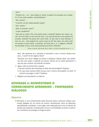 Atividade do aluno
     “Sim?”
     “Pomba! Um... um... Que cabeça a minha. A palavra me escapou por comple-
     to. É uma coisa simples, conhecidíssima.”
     “Sim, senhor.”
     “O senhor vai dar risada quando souber.”
     “Sim, senhor.”
     “Olha, é pontuda, certo?”
     “O quê, cavalheiro?”
     “Isso que eu quero. Tem uma ponta assim, entende? Depois vem assim, as-
     sim, faz uma volta, aí vem reto de novo, e na outra ponta tem uma espécie de
     encaixe, entende? Na ponta tem outra volta, só que esta é mais fechada. E
     tem um, um... Uma espécie de, como é que se diz? De sulco. Um sulco onde
     se encaixa a outra ponta, a pontuda, de sorte que o, a, o negócio, entende,
     fica fechado. É isso. Uma coisa pontuda que fecha. Entende?”
                      (Fonte: Crônicas. São Paulo: Ática, 1994. p. 35-36. (Para gostar de ler, v. 7)


        Bom, não sabemos se o vendedor já descobriu o que o homem deseja com-
        prar... E você? Já tem alguma ideia?
        Converse com seus colegas de classe e professor. Depois disso, seu profes-
        sor lerá com vocês o restante da crônica. Vamos ver se vocês descobrem o
        que ele quer comprar. Vá juntando as pistas.
     2. Agora, volte ao trecho lido e analise:
        a. De que maneira são marcadas as falas dos personagens? Explique.
        b. Em que essa maneira difere da que usa o mesmo sinal gráfico no texto “O
           marreco que pagou o pato”? Explique.
     3. Registre sua descoberta no caderno.



ATIVIDADE 6: REINVESTINDO O
CONHECIMENTO APRENDIDO – PONTUANDO
DIÁLOGOS

Objetivo
      Reinvestir o novo conhecimento sobre discurso direto e discurso indireto, pon-
       tuando diálogos em um trecho de crônica, identificando, entre as diferentes
       possibilidades estudadas, a que julgar mais adequada para criar os efeitos de
       sentido que pretende, considerando o tema e as finalidades do texto e manten-
       do a coerência de emprego ao longo do texto.




Guia de Planejamento e Orientações Didáticas para o Professor da 4a série – Ciclo I                    221
 