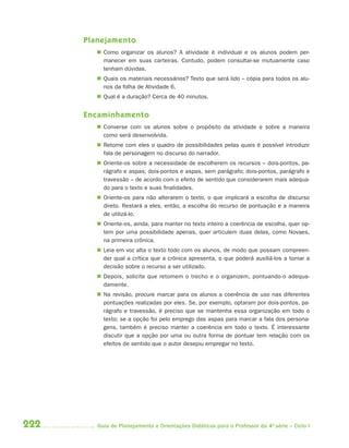 Planejamento
          Como organizar os alunos? A atividade é individual e os alunos podem per-
           manecer em suas carteiras. Contudo, podem consultar-se mutuamente caso
           tenham dúvidas.
          Quais os materiais necessários? Texto que será lido – cópia para todos os alu-
           nos da folha de Atividade 6.
          Qual é a duração? Cerca de 40 minutos.


      Encaminhamento
          Converse com os alunos sobre o propósito da atividade e sobre a maneira
           como será desenvolvida.
          Retome com eles o quadro de possibilidades pelas quais é possível introduzir
           fala de personagem no discurso do narrador.
          Oriente-os sobre a necessidade de escolherem os recursos – dois-pontos, pa-
           rágrafo e aspas; dois-pontos e aspas, sem parágrafo; dois-pontos, parágrafo e
           travessão – de acordo com o efeito de sentido que considerarem mais adequa-
           do para o texto e suas finalidades.
          Oriente-os para não alterarem o texto, o que implicará a escolha de discurso
           direto. Restará a eles, então, a escolha do recurso de pontuação e a maneira
           de utilizá-lo.
          Oriente-os, ainda, para manter no texto inteiro a coerência de escolha, quer op-
           tem por uma possibilidade apenas, quer articulem duas delas, como Novaes,
           na primeira crônica.
          Leia em voz alta o texto todo com os alunos, de modo que possam compreen-
           der qual a crítica que a crônica apresenta, o que poderá auxiliá-los a tomar a
           decisão sobre o recurso a ser utilizado.
          Depois, solicite que retomem o trecho e o organizem, pontuando-o adequa-
           damente.
          Na revisão, procure marcar para os alunos a coerência de uso nas diferentes
           pontuações realizadas por eles. Se, por exemplo, optaram por dois-pontos, pa-
           rágrafo e travessão, é preciso que se mantenha essa organização em todo o
           texto; se a opção foi pelo emprego das aspas para marcar a fala dos persona-
           gens, também é preciso manter a coerência em todo o texto. É interessante
           discutir que a opção por uma ou outra forma de pontuar tem relação com os
           efeitos de sentido que o autor desejou empregar no texto.




222      Guia de Planejamento e Orientações Didáticas para o Professor da 4a série – Ciclo I
 