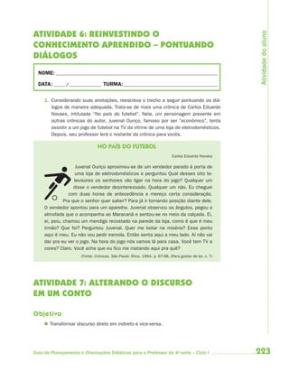 Atividade do aluno
ATIVIDADE 6: REINVESTINDO O
CONHECIMENTO APRENDIDO – PONTUANDO
DIÁLOGOS
  NOME: __________________________________________________________________________

  DATA: _____ /_______________ TURMA: ___________________________________________


     1. Considerando suas anotações, reescreva o trecho a seguir pontuando os diá-
        logos de maneira adequada. Trata-se de mais uma crônica de Carlos Eduardo
        Novaes, intitulada “No país do futebol”. Nela, um personagem presente em
        outras crônicas do autor, Juvenal Ouriço, famoso por ser “econômico”, tenta
        assistir a um jogo de futebol na TV da vitrine de uma loja de eletrodomésticos.
        Depois, seu professor lerá o restante da crônica para vocês.

                               NO PAÍS DO FUTEBOL
                                                                           Carlos Eduardo Novaes

                     Juvenal Ouriço aproximou-se de um vendedor parado à porta de
                     uma loja de eletrodomésticos e perguntou Qual desses oito te-
                    levisores os senhores vão ligar na hora do jogo? Qualquer um
                    disse o vendedor desinteressado. Qualquer um não. Eu cheguei
                 com duas horas de antecedência e mereço certa consideração.
               Pra que o senhor quer saber? Para já ir tomando posição diante dele.
     O vendedor apontou para um aparelho. Juvenal observou os ângulos, pegou a
     almofada que o acompanha ao Maracanã e sentou-se no meio da calçada. Ei,
     ei, psiu, chamou um mendigo recostado na parede da loja, como é que é meu
     irmão? Que foi? Perguntou Juvenal. Quer me botar na miséria? Esse ponto
     aqui é meu. Eu não vou pedir esmola. Então senta aqui a meu lado. Aí não vai
     dar pra eu ver o jogo. Na hora do jogo nós vamos lá para casa. Você tem TV a
     cores? Claro. Você acha que eu fico me matando aqui pra quê?
                      (Fonte: Crônicas. São Paulo: Ática, 1994. p. 67-68. (Para gostar de ler, v. 7)




ATIVIDADE 7: ALTERANDO O DISCURSO
EM UM CONTO

Objetivo
      Transformar discurso direto em indireto e vice-versa.




Guia de Planejamento e Orientações Didáticas para o Professor da 4a série – Ciclo I                    223
 