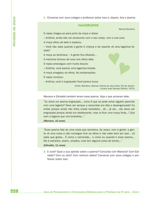 Atividade do aluno
                     1. Converse com seus colegas e professor sobre isso e, depois, leia o poema.


                                                  NAMORADOS
                                                                                               Manuel Bandeira

                     O rapaz chegou-se para junto da moça e disse:
                     – Antônia, ainda não me acostumei com o seu corpo, com a sua cara.
                     A moça olhou de lado e esperou.
                     – Você não sabe quando a gente é criança e de repente vê uma lagartixa lis-
                     tada?
                     A moça se lembrava: – A gente fica olhando…
                     A meninice brincou de novo nos olhos dela.
                     O rapaz prosseguiu com muita doçura:
                     – Antônia, você parece uma lagartixa listada.
                     A moça arregalou os olhos, fez exclamações.
                     O rapaz concluiu:
                     – Antônia, você é engraçada! Você parece louca.
                                               (Fonte: Bandeira, Manuel. Estrela da vida inteira. Rio de Janeiro:
                                                                         Livraria José Olympio Editora, 1979.)


                     Mariana e Edivaldo também leram esse poema. Veja o que acharam dele.
                     “Eu achei um poema engraçado... como é que se pode achar alguém parecido
                     com uma lagarta? Deve ser porque a namorada era alta e desengonçada! Ou
                     então porque ainda não tinha virado borboleta... ah... já sei... ela devia ser
                     engraçada porque ainda era adolescente, mas ia ficar uma moça linda...! Que
                     nem a lagarta que vira borboleta...”
                     (Mariana, 10 anos)


                     “Esse poema fala de uma coisa que acontece, às vezes, com a gente: a gen-
                     te vê uma coisa e não consegue tirar os olhos e não sabe bem por quê... só
                     sabe que gosta... É como o namorado... e como eu quando li esse poema...
                     Ele é estranho, assim, simples, mas tem alguma coisa de bonito...”
                     (Edivaldo, 11 anos)

                     2. E você? Qual a sua opinião sobre o poema? Concorda com Mariana? Com Edi-
                        valdo? Com os dois? Com nenhum deles? Converse com seus colegas e pro-
                        fessor sobre isso.




228                  Guia de Planejamento e Orientações Didáticas para o Professor da 4a série – Ciclo I
 