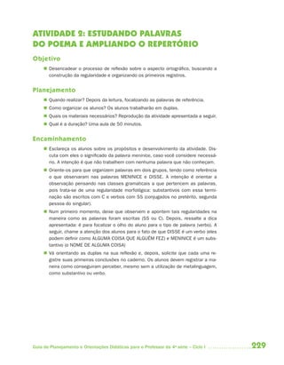 ATIVIDADE 2: ESTUDANDO PALAVRAS
DO POEMA E AMPLIANDO O REPERTÓRIO
Objetivo
      Desencadear o processo de reflexão sobre o aspecto ortográfico, buscando a
       construção da regularidade e organizando os primeiros registros.


Planejamento
      Quando realizar? Depois da leitura, focalizando as palavras de referência.
      Como organizar os alunos? Os alunos trabalharão em duplas.
      Quais os materiais necessários? Reprodução da atividade apresentada a seguir.
      Qual é a duração? Uma aula de 50 minutos.


Encaminhamento
      Esclareça os alunos sobre os propósitos e desenvolvimento da atividade. Dis-
       cuta com eles o significado da palavra meninice, caso você considere necessá-
       rio. A intenção é que não trabalhem com nenhuma palavra que não conheçam.
      Oriente-os para que organizem palavras em dois grupos, tendo como referência
       o que observaram nas palavras MENINICE e DISSE. A intenção é orientar a
       observação pensando nas classes gramaticais a que pertencem as palavras,
       pois trata-se de uma regularidade morfológica: substantivos com essa termi-
       nação são escritos com C e verbos com SS (conjugados no pretérito, segunda
       pessoa do singular).
      Num primeiro momento, deixe que observem e apontem tais regularidades na
       maneira como as palavras foram escritas (SS ou C). Depois, ressalte a dica
       apresentada: é para focalizar o olho do aluno para o tipo de palavra (verbo). A
       seguir, chame a atenção dos alunos para o fato de que DISSE é um verbo (eles
       podem definir como ALGUMA COISA QUE ALGUÉM FEZ) e MENINICE é um subs-
       tantivo (o NOME DE ALGUMA COISA)
      Vá orientando as duplas na sua reflexão e, depois, solicite que cada uma re-
       gistre suas primeiras conclusões no caderno. Os alunos devem registrar a ma-
       neira como conseguiram perceber, mesmo sem a utilização de metalinguagem,
       como substantivo ou verbo.




Guia de Planejamento e Orientações Didáticas para o Professor da 4a série – Ciclo I      229
 