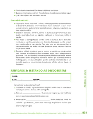  Como organizar os alunos? Os alunos trabalharão em duplas.
      Quais os materiais necessários? Reprodução da atividade apresentada a seguir.
      Qual é a duração? Uma aula de 50 minutos.


Encaminhamento
      Organize os alunos em duplas. Esclareça sobre os propósitos e desenvolvimen-
       to da atividade. Esse será o momento de os alunos analisarem se suas obser-
       vações realmente ajudam a tomar a decisão sobre a ortografia, reajustando-as,
       caso seja necessário.
      Depois de realizada a atividade, solicite às duplas que apresentem suas con-
       clusões para todos, lendo seu registro e explicando se tiveram que modificá-lo
       ou não.
      Para checar se a ortografia está correta, oriente os alunos a, depois de realiza-
       rem todos os exercícios, consultarem o dicionário. Caso esteja correta, concluir
       com a elaboração da regra escrita. Para isso, peça aos alunos que ditem a
       regra ao professor, que será o escriba e, ao mesmo tempo, mediador da cons-
       trução dessa norma.
      Depois de validado o registro, pode-se recorrer ao uso de uma boa gramática
       para comparar a regularidade observada pelos alunos com a especificada na
       gramática. Esse procedimento valida e valoriza a produção dos alunos. Ao final
       da atividade, retome o registro e interfira de maneira que os alunos utilizem a
       metalinguagem, pois sua utilização é questão tanto da sistematização de um
       conteúdo quanto de economia nas atividades de reflexão sobre a língua e a
       linguagem.



ATIVIDADE 3: TESTANDO AS DESCOBERTAS



                                                                                              Atividade do aluno
  NOME: __________________________________________________________________________

  DATA: _____ /_______________ TURMA: ___________________________________________


     Vamos testar as descobertas feitas?
     1. Complete as frases a seguir utilizando a ortografia correta. Use as suas desco-
        bertas para tomar a decisão sobre a ortografia.

     a. Mas que                             ! Eu jamais iria imaginar que ela iria à festa

       com um sapato de cada cor! (doidice/doidisse)

     b. Antes que ele                                      latindo atrás dos carros no-

       vamente – que tristeza! –, minha mãe tratou logo de prender o bichinho pela
       coleira. (fugisse/fugice)



Guia de Planejamento e Orientações Didáticas para o Professor da 4a série – Ciclo I          231
 